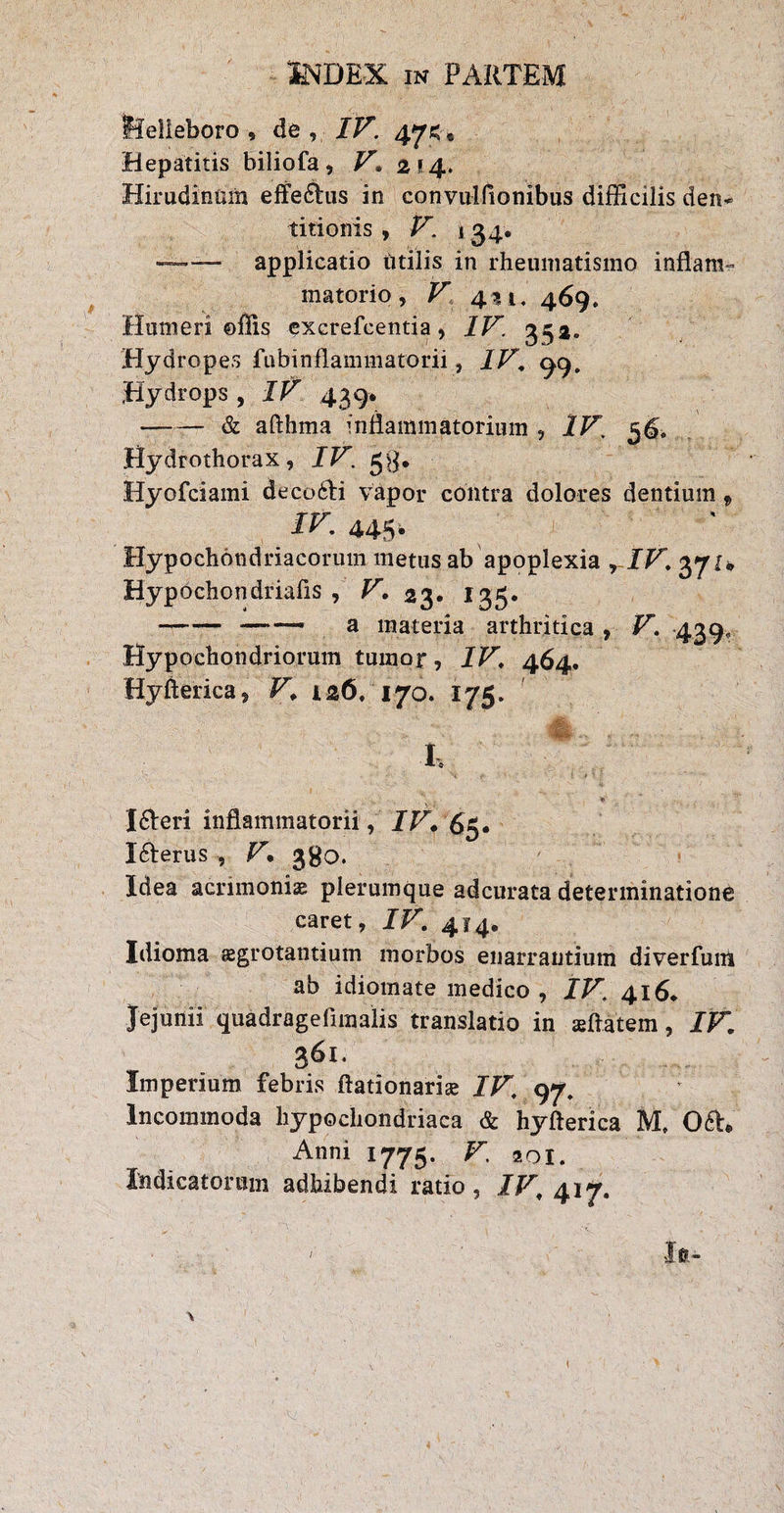 lielieboro , de , IV‘ 47C» Hepatitis biliofa, V. 2*4. Hirudinum effeHus in convulfionibus difficilis den* titionis , V. 134. —applicatio utilis in rheumatismo inflans matorio, V 4^1, 469. Humeri ©flis excrefcentia, IV. 352. Hydropes fubinflammatorii, IV. 99. Hydrops , IV 439* —— & afthma inflammatorium , IV. 3^» Hydrothorax, IV. gg. Hyofciami decoHi vapor contra dolores dentium, IV. 445. Hypochondriacorum metus ab apoplexia rIV. 371* Hypochondriafis , V• 23. 135. -—_ a materia arthritica , V. 439, Hypochondriorum tumor, IV. 464. Hyflerica, V, 126/170. 175. • ' -. . . . I, IHeri inflammatorii, IV, 6g# IHerus , V• 380. Idea acrimonias plerumque adcurata determinatione caret, IV. 414, Idioma sgrotantium morbos enarrantium diverfum ab idiomate medico , IV. 416* Jejunii quadrageflmalis translatio in «flatem, IV. 361. Imperium febris ftationaria; IV. 97. Incommoda hypochondriaca & hyflerica M, OH, Anni 1775. V, zoi. Indicatorum adhibendi ratio, IV. 417.