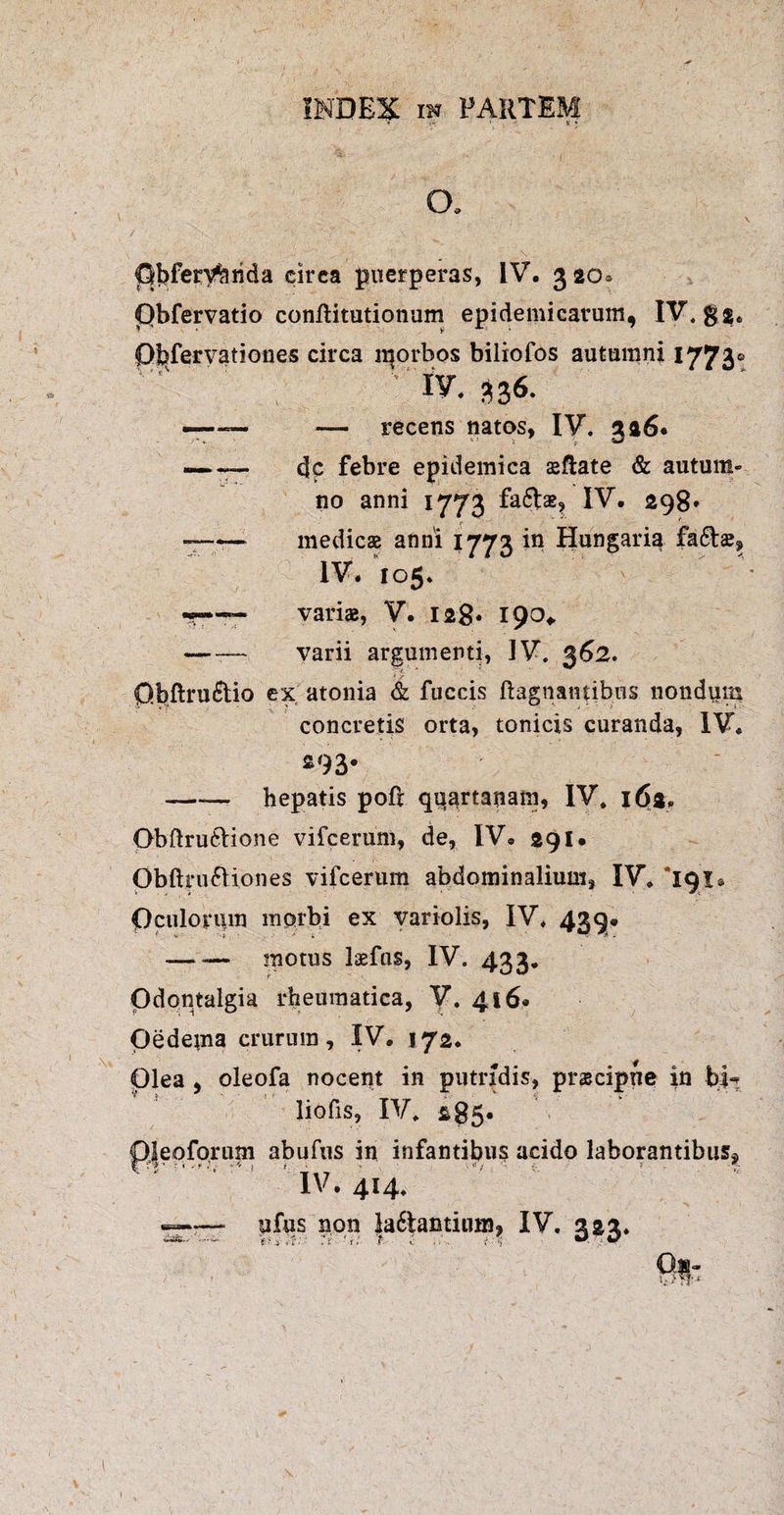 t • - K * ~ J ' ' ( CX \ Clbferybrida circa puerperas, IV. 32O0 Obfervatio confiitutionum epidemicarum, IV. gg. Ofefervationes circa iqorbos biiiofos autumni 1773® 1 ■“ ’ ' . . IV. 336. -—— — recens natos, IV. 3a6* — — dc febre epidemica sftate & autum¬ no anni 1773 fafts? IV. 298. — -medies anni 1773 in Hungaria fa£ts, IV. 105. varis, V. 128* 190* — — varii argumenti, IV. 362. p.bflru&io ex atonia & fuccis ftagnantibns nondum concretis orta, tonicis curanda, IV. 293. -- hepatis pofl quartanam, IV. 162. Qbftru&ione vifcerum, de, IV. 291* Obftruftiones vifcerum abdominalium, IV, 191* Oculorum morbi ex variolis, IV, 439* — -— motus Isfus, IV. 433. Odontalgia rheumatica, V. 416. Oedeuia crurum, IV. 172. Olea , oleofa nocent in putridis, prscipne in bl^ liofis, IV. &85« Oleoforum abufus in infantibus acido laborantibus* ri- -* 1 - T * ■ * IV. 414, --ufus non la6tactium, IV. 222. Qa- l