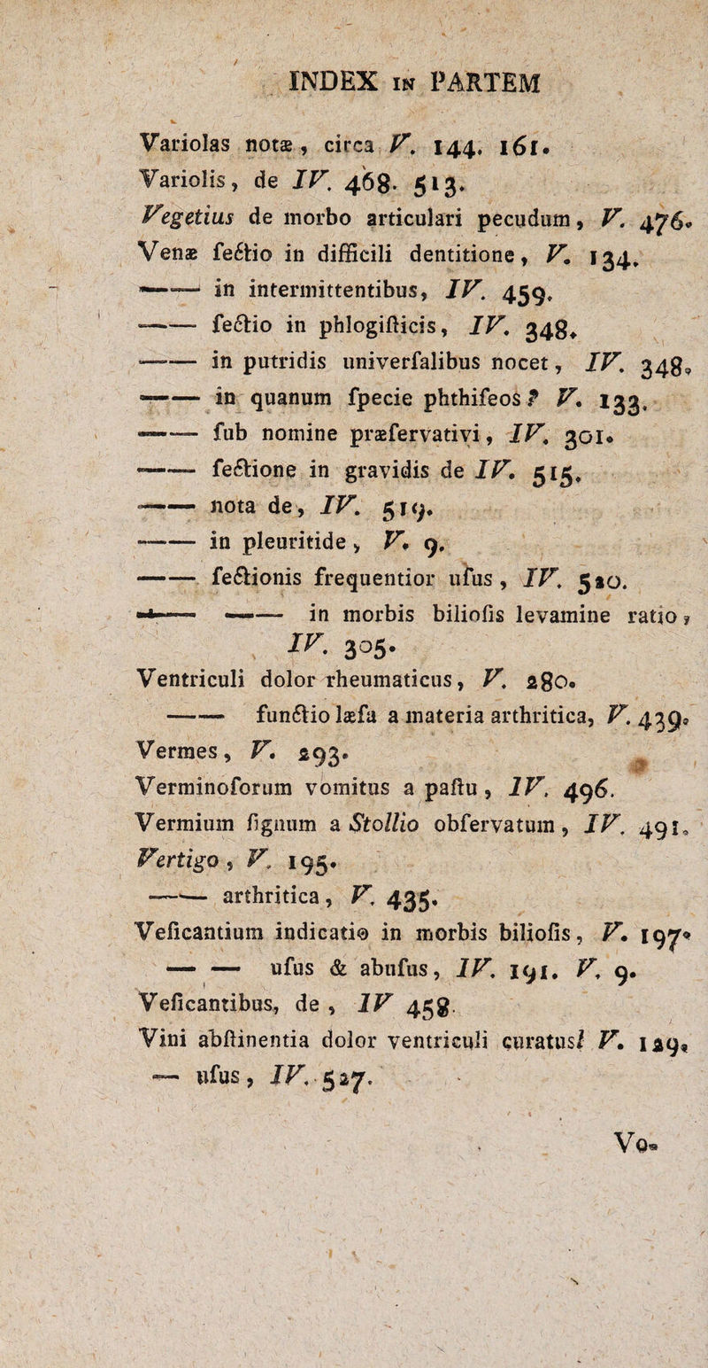 fc. S A Variolas notas, circa V. 144, i6l» Variolis, de IV. 468. 513* Vegetius de morbo articulari pecudum, V. 476«» Venae fe6tio in difficili dentitione, V. 134* in intermittentibus, IV. 459, --fe6Ho in phlogifticis, IV. 348* —— in putridis univerfalibus nocet, IV. 348? —— in quanum fpecie phthifeos ? V. 133, —*— fub nomine prasfervativi, IV. 30Io — fe&ione in gravidis de IV. 515, --nota de , IV. 519, --in pleuritide , V. 9, -fe&ionis frequentior ufus , IV. 5*0. rr - - in morbis biliofis levamine ratio ? ir. 305- Ventriculi dolor rheumaticus, V. 28O0 -fun&iolaefa a materia arthritica, V. 439® Vermes, V. 293. Verminoforum vomitus a pafiu , IV, 496. Vermium fignum a Stollio obfervatum, IV. 491, Vertigo , V. 195, —— arthritica , V. 435, Veficantium indicati® in morbis biliofis, V. 19^ — — ufus & abufus, IV. 191. V. 9. Veficantibus, de , IV 458, Vini abfiinentia dolor ventriculi curatus/ V. 129« — ufus, IV, 527. Vo