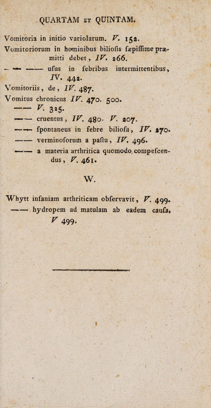 Vomitoria in initio variolarum. V. 153. Vomitoriorum in hominibus biliofis fepiflime prae^ mitti debet, IV• 266. — —-ufus in febribus intermittentibus , JV. 442. Vomitoriis, de, IV. Vomitus chronicus IV. 470. 500« — v■ 3*5* — cruentus, IV. 480- ^ 207, — fpontaneus in febre biliofa, IV• 270® -verminoforum a paftu, JJP', 496* —~ a materia arthritica quomodo compefcen- dus, V. 461. Whytt infaniam arthriticam obfervavit, 499* *-hydropem ad matulam ab eadem caufa*, V 499, I I