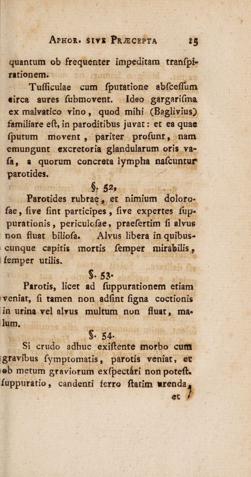 quantum ob frequenter impeditam tranfpi- rationem. Tudiculae cum (putatione abfceflum eirca aures fubmovent. Ideo gargarifma ex malvatico vino, quod mihi (Baglivius) familiare eft, in paroditibus juvat: et ea quae (putum movent , pariter profunt, nam emungunt excretoria glandularum oris va- fa, a quorum concreta lympha nafcuntur parotides. §• 52. Parotides rubrae, et nimium doloro* fae, five fint participes, five expertes fup* purationis, periculcfae, praefertim fi alvus non fluat biliofa. Alvus libera in quibus** cunque capitis mortis femper mirabilis 9 femper utilis. §• 53- Parotis, licet ad fuppurationem etiam veniat, fi tamen non adfint figna coctionis in urina vel alvus multum non fluat, ma¬ lum. §• 54* Si crudo adhuc exiftente morbo cuti! gravibus fymptomatis, parotis veniat, et ©b metum graviorum exfpect&ri nonpoteft* fuppuratio, candenti ferro ftatim arenda.