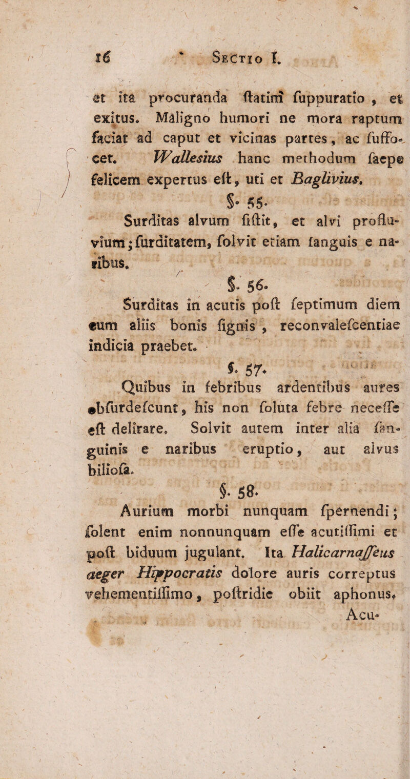 16 * Sectio I. et ita procuranda ftatini fuppuratio , et exitus* Maligno humori ne mora raptum faciat ad caput et vicinas partes, ac fuffo- cet. Wallesius hanc methodum faepe felicem expertus eft, uti et Baglivius. §• 55- Surditas alvum fidit, et alvi profla» vium; furditatem, folvit etiam fanguis e na¬ tibus* Surditas in acutis poft fepttmum diem eum aliis bonis fignis , reconvalefcentiae indicia praebet. $« 57* Quibus in febribus ardentibus aures «bfurdefcunt, his non foluta febre necefTe eft delirare» Solvit autem inter alia in¬ guinis e naribus eruptio, aut alvus biliofa» §‘58* Aurium morbi nunquam fpernendi; folent enim nonnunquam ede acutiflimi et poft biduum jugulant. Ita Halicarnaseus aeger Hippocratis dolore auris correptus vehementillimo, poftridie obiit aphonus* Acu-