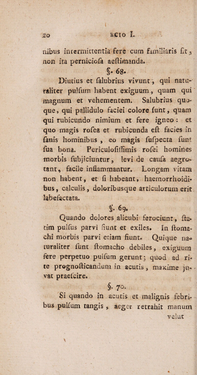 nibus intermittentia: fere cum familiaris fit,, , . non ita perniciofa aeffimanda» §. 68.. Diutius et falubrius vivunt , qui natu-* taliter pulfum habent exiguum, quam qui magnum et vehementem. Salubrius quo* que 9 qui pallidulo faciei colore furit, quam qui rubicundo nimium et fere igneo : et quo magis rofea et rubicunda eft facies in fanis hominibus » eo magis fufpecta funt fua bona* Fericulofiffimis rofei homines o morbis fubjiciuntur 9 levi de caufa aegro¬ tant, facile inflammantur. Longam vitam non habent, et fi habeant» haernorrhoidi- bus, calculis, doloribusque articulorum erit labefactam. 6 g* Quando dolores alicubi ferociunt» fla¬ rim pulfus parvi fiunt et exiles. In ftoaia* chi.morbis parvi etiam fiunt* Quique na* ruraliter funt ftomacho debiles, exiguum fere perpetuo pulfum gerunt ; quod ad ri¬ te prognofticandum in acutis, maxime jn- - vat praefeire. §• 70« Si quando in acutis et malignis febri¬ bus pulfum tangis » aeger retrahit manum vehit