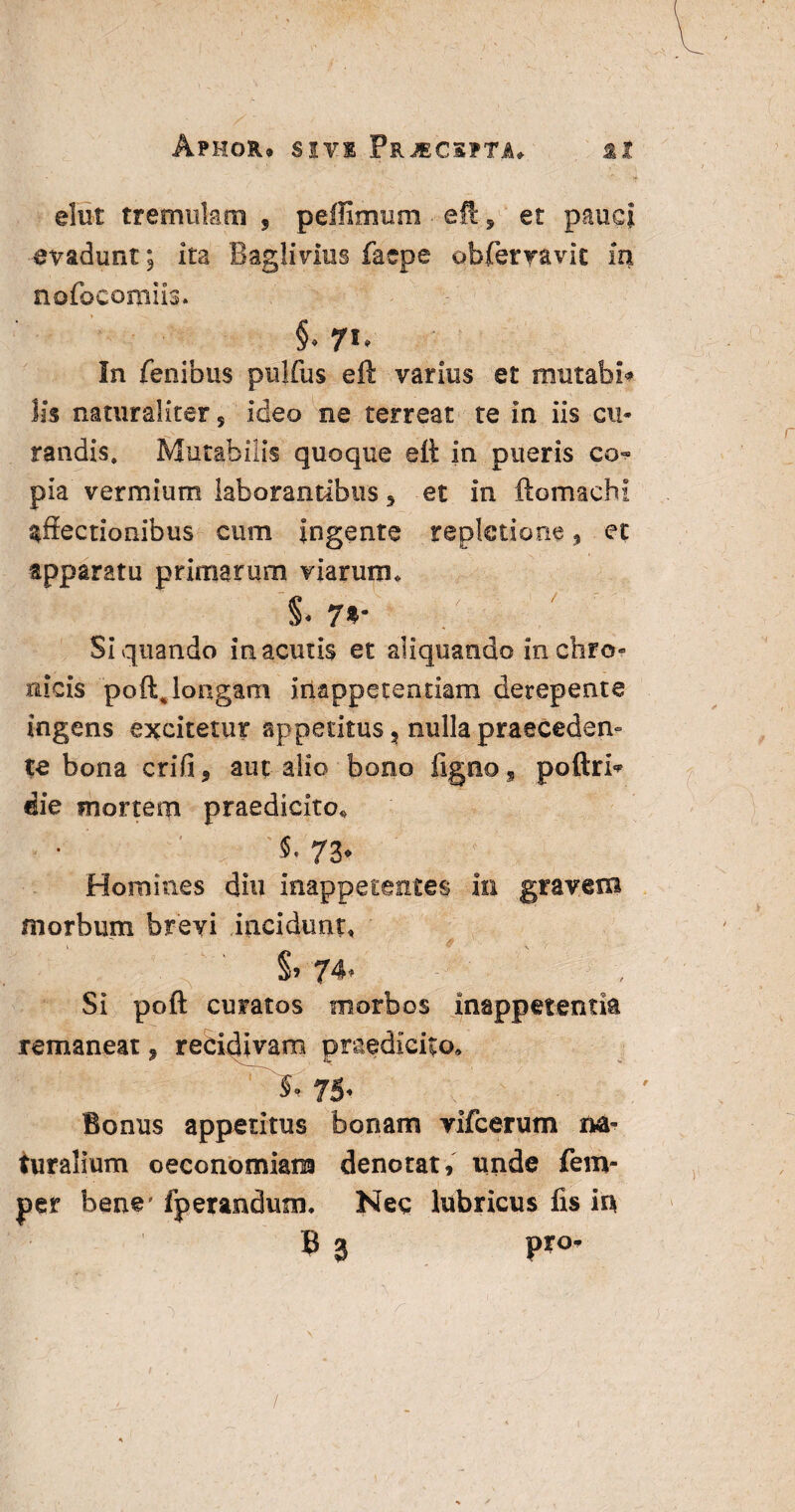 ApHOR* SIVI FrJECSPTJu Sit elut tremulam , peifimum eft. 9 et pauci evadunt; ita Baglivius faepe obfervavit in nofocomiis. §. 71. In fenibus pulfus eft varius et rrratabi* lis naturaliter 5 ideo ne terreat te in iis cu¬ randis. Mutabilis quoque eft in pueris co¬ pia vermium laborantibus ^ et in ftomaehi affectionibus cum ingente repletione , et apparatu primarum viarum» i 7*' Siquando in acutis et aliquando in chro¬ nicis poftjongam in&ppetentiam derepente ingens excitetur appetitus s nulla praeceden¬ te bona crifi, aut alio bono fignos poftri^ die mortem praedicito* S. 73- Homines diu inappetentes in gravem morbum brevi incidunt, s» 74* Si poft curatos morbos inappetentk remaneat * recidivam praedicito» 75- Bonus appetitus bonam yifcerum na¬ turalium oeconomiam denotat, unde fem- per bene' fperandum. Nec lubricus fis m B 3 /