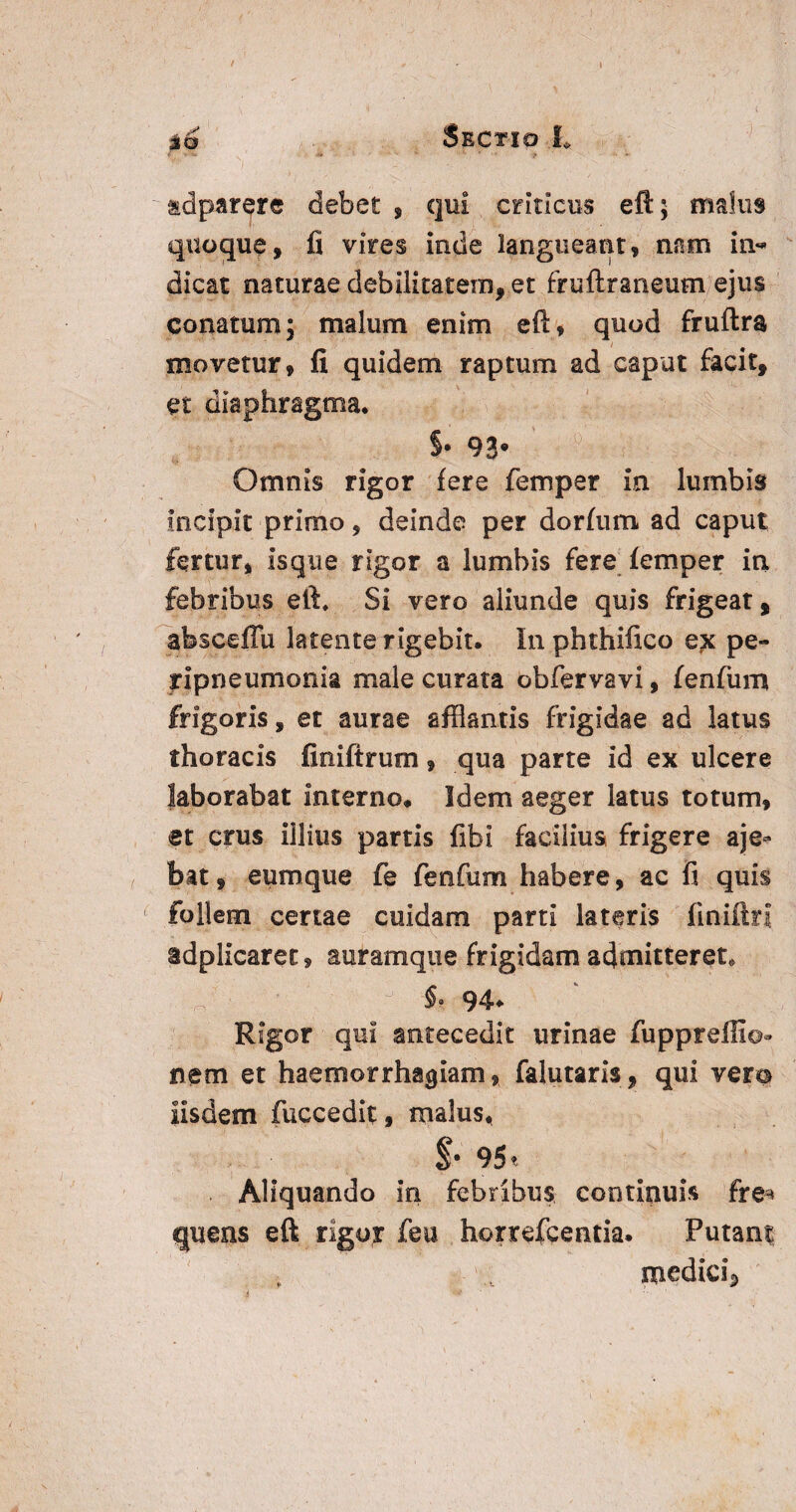 ) adparere debet , qui criticus eft; malus quoque, fi vires inde langueant, nam in¬ dicat naturae debilitatem, et fruftraneum ejus conatum; malum enim eft, quod fruftra movetur, fi quidem raptum ad caput facit, et diaphragma* §• 93’ Omnis rigor fere femper ia lumbis incipit primo, deinde per dorfum ad caput fertur, isque rigor a lumbis fere femper in febribus eft. Si vero aliunde quis frigeat, absceflu latente rigebit. In phthiftco pe- yipneumonia male curata obfervavi, fenfum frigoris, et aurae afflantis frigidae ad latus thoracis finiftrum, qua parte id ex ulcere laborabat Interno. Idem aeger latus totum, et crus illius partis fibi facilius frigere aje* bat, eumque fe fenfum habere, ac fi quis follem certae cuidam parti lateris finiftn idplicaret, auramque frigidam admitteret* §. 94* Rigor qui antecedit urinae fuppreffio- nem et haemorrhagiam, falutaris, qui vera Iisdem fuccedit, rna!us< $• 95« Aliquando in febribus continuis fre* quens eft rigor feu horrefcentia. Putan$ medici^