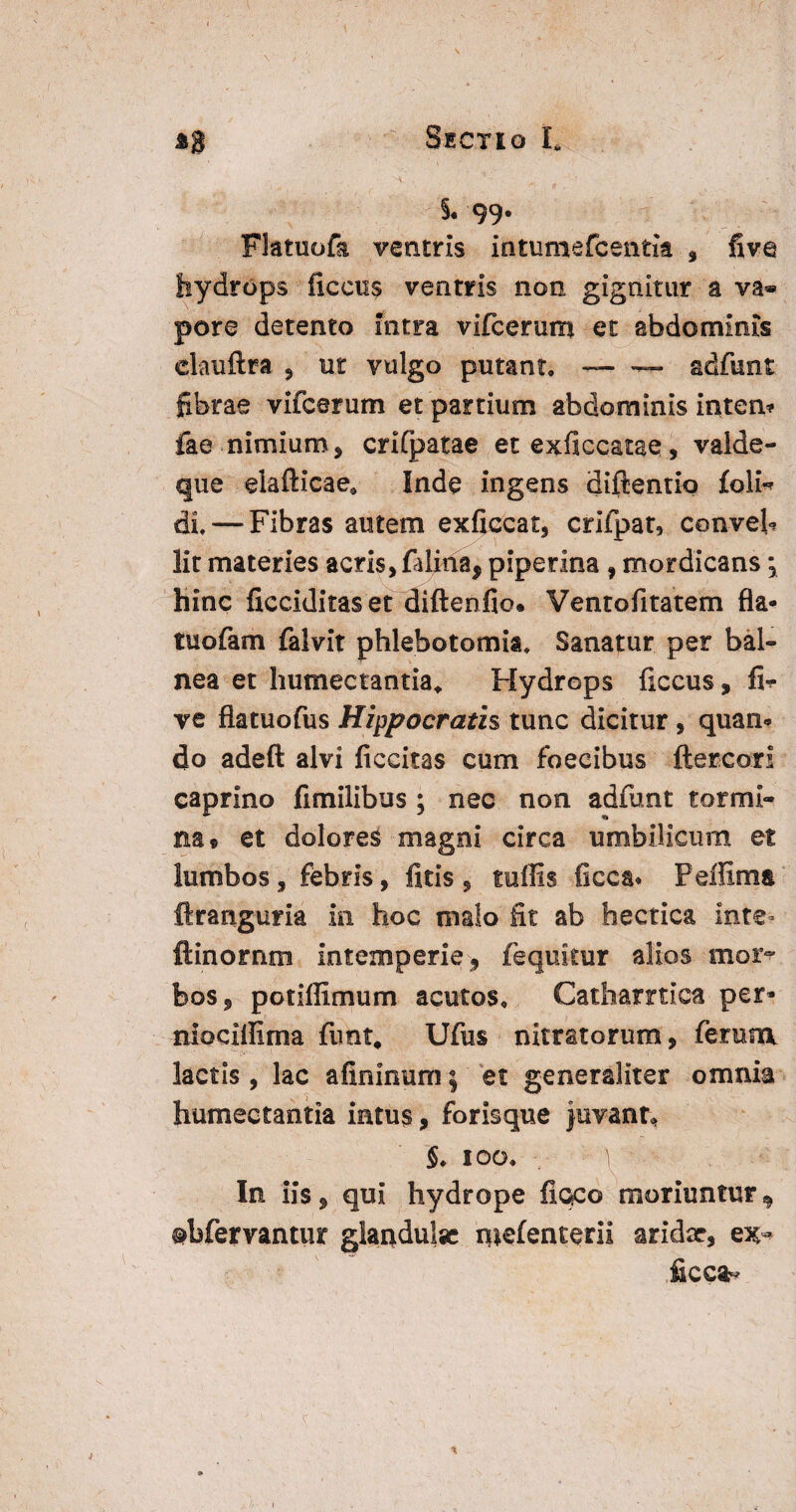 §.99- Flatuofa ventris intumefcentla , five hydrops licens ventris non gignitur a va* pore detento intra vifcerum et abdominis dauftra , ut vulgo putant, — — adfunt fibrae vifcerum et partium abdominis inten* fae nimium, crifpatae et exficcatae, valde- que eiafticae* Inde ingens diflentio £o1h di. — Fibras autem exficcat, crifpat, conveh Iit materies acris, falina, piperina , mordicans j hinc ficciditas et diftenfio. Ventofitatem fla- tuofam falvit phlebotomia. Sanatur per bal¬ nea et humectantia* Hydrops liccus, fi^ ve flatuofus Hippocratis tunc dicitur , quan¬ do adeft alvi ficcitas cum foecibus ftercori caprino fimilibus ; nec non adfunt tormi¬ na® et dolores magni circa umbilicum et lumbos, febris, fltis , tuffis ficca* Peffima ftranguria in hoc malo fit ab hectica inte» ftinornm intemperie, fequkur alios mor¬ bos, potiffimum acutos, Catharnica per- niociffima fimt# Ufus nitratorum, ferum lactis, lac afininum} et generaliter omnia humectantia intus, forisque juvant In iis, qui hydrope fioc© moriuntur^ pbfervantur glandulae mefenterii aridae, ex-* ficca-