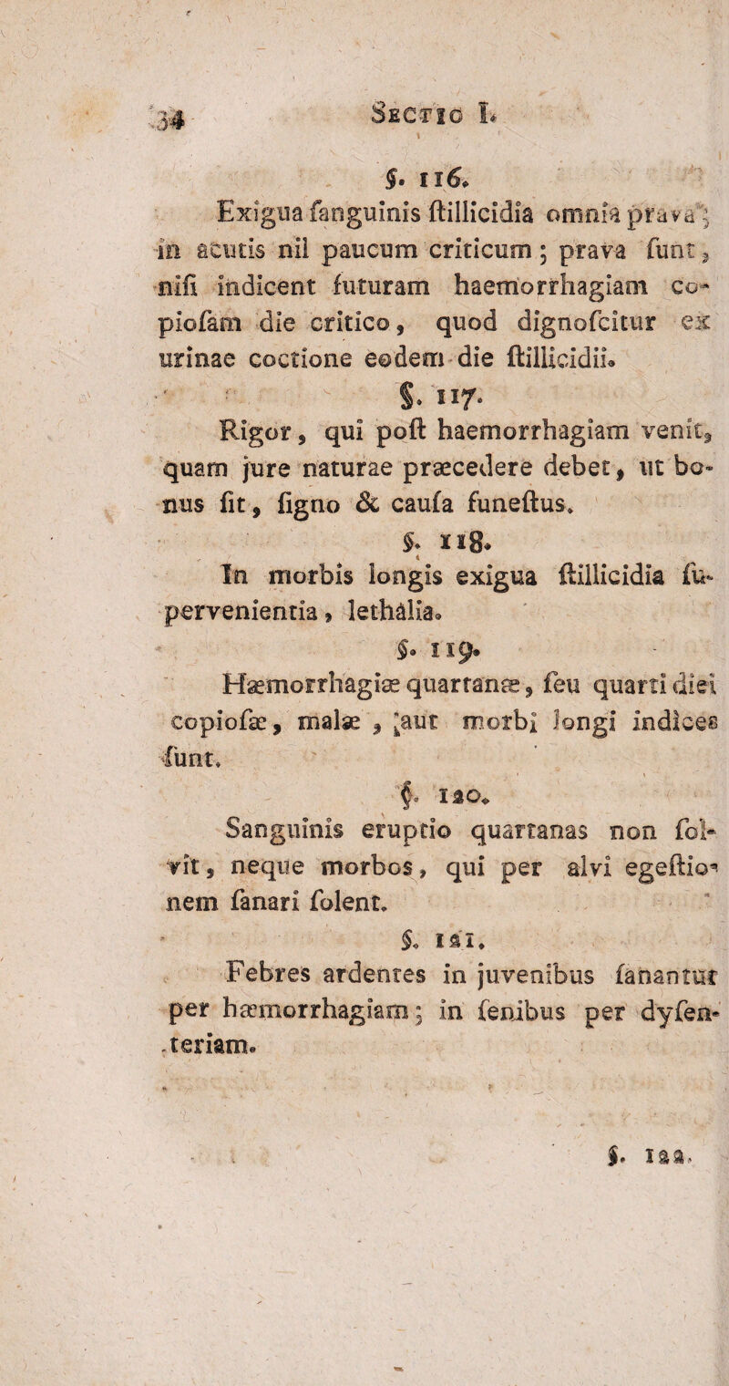 \ ’ - §• ii 6. Exigua fanguinis ftillicldia omnia prava: in acutis nil paucum criticum; prava funt, nifi indicent futuram haemorrhagiam co- piofam die critico, quod dignofcitur ex urinae coctione eodem die ftillicidii. §. si7‘ Rigor, qui poft haemorrhagiam venitg, quam jure naturae praecedere debet, ut bo¬ nus fit, figno & caufa funeftus* §* lig* i In morbis iongis exigua ftillicldia fu- pervenientia* lethalia» $• 119* Haemorrhagiae quartana, feu quarti diei copiofae, malae , ’aut morbi longi indices funt* '§r Sanguinis eruptio quartanas non foh rit, neque morbos , qui per alvi egeftio* nem fanari folent, $♦ IUI* Febres ardentes in juvenibus fanantur per haemorrhagiam: in fenibus per dyfen* .teriam. * * . 'L' ■■ - V - v\ \ . $. I&a,