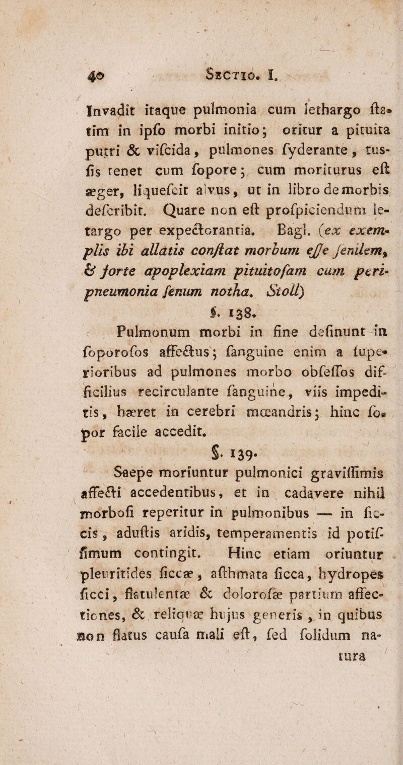 Invadit itaque pulmonia cum lethargo fta® tim in ipfo morbi initio; oritur a pituita putri & vifcida, pulmones fyderante, tus- fis renet cum fopore; cum moriturus eft seger, liquefcit alvus, ut in libro de morbis defcribir. Quare ncn eft profpiciendum le- targo per expectorantia, Bagl. (ex exem¬ plis ibi alldtis confiat morbum ejje jenilem% & forte apoplexiam pituitafam cum peri- pneumonia fenum notha. Si oli) Pulmonum morbi in fine delinunt-In foporofos affe£tu$; fanguine enim a lupe® rioribus ad pulmones morbo obfeffos dif¬ ficilius recirculante fanguine, viis impedi¬ tis , haeret in cerebri mteandris; hinc lb® por facile accedit. §♦ 139- Saepe moriuntur pulmonici graviffimis affefH accedentibus, et in cadavere nihil morbofi reperitur in pulmonibus -— in ftc» cis , aduftis aridis, temperamentis id potif fimum contingit. Hinc etiam oriuntur pleuritides ficcae, afthmata ficca, hydropes ficci, flstuienfae & dolorofae partium affec¬ tiones, & reliqua’ hujus generis , in quibus ion flatus caufa mali eft, fed folidum na¬ tura