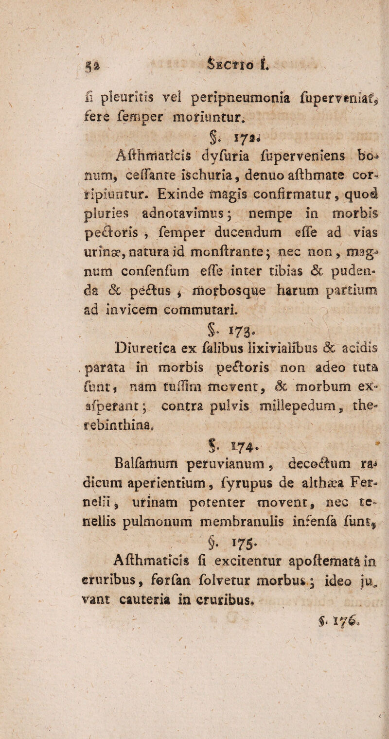 fere feroper moriuntur. §* AfthmatlciS dyfuria fisper veniens bo* num, ceffante isehuria, denuoafthmate cor-, ripiuntur- Exinde magis confirmatur, quo^ pluries adnotavimus ; nempe in morbis peftoris , femper ducendum e fle ad vias urina?, natura id monftrante; nec noo , mag¬ num confenfuin effe inter tibias & puden¬ da & peflus * morbosque harum partium ad invicem commutari. Diuretica ex fidibus lixivialibus & acidis . parata in morbis peftoris non adeo tuta funi i nam tuffirn movent, Sc morbum ex- afperant; contra pulvis millepedum, the- rebinthina. S- 174. Balfamum peruvianum, deco&wn ra<* dicum aperientium, fyrupus de althaea Fer- nelii $ urinam potenter movent, nec te¬ nellis pulmonum membranulis infenfa funt$ §• 175- Afthmacids fi excitentur apoftemat^in cruribus, ferfan folvetur morbus; ideo ju, vant cauteria in cruribus. 5« i 76