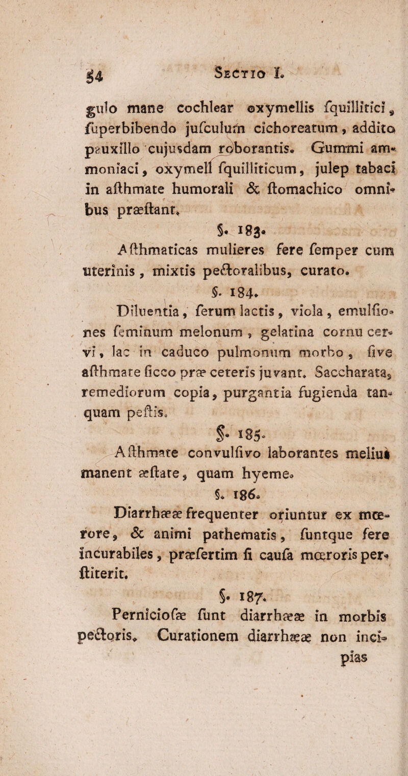 Sectio I. n \ gulo mane cochlear ©xy mellis fquillitici 9 fuperbibendo jufculum cichoreatum, addita pauxillo cujusdam roborantis* Gumini am* moniaci, oxymell fquiliiticum, julep tabaci in ailhmate humorali & ftomachico omni’ bus praftant* S* 183« Afthmaticas mulieres fere femper cum uterinis , mixtis peroralibus, curato. §. 184* Diluentia, ferum lactis , viola, emulfio* nes feminum melonum , gelatina cornu cer* vi, lac in caduco pulmonum morbo, fiv@ ailhmate ficco pra? ceteris jugant* Saccharatas remediorum copia, purgantia fugienda tam quam peftis, $• 185* Afthmate convuliivo laborantes meliui manent altate, quam hyeme^ §. 186* Diarrhaeae frequenter oriuntur ex tnce- rore, & animi pathematis, funtque fere Incurabiles, praefertim fi caufa moeroris per* ftiterit. $• 187’ Perniciofae funt diarrhaeas in morbis pe&qris* Curationem diarrhsea? non inci* pias /