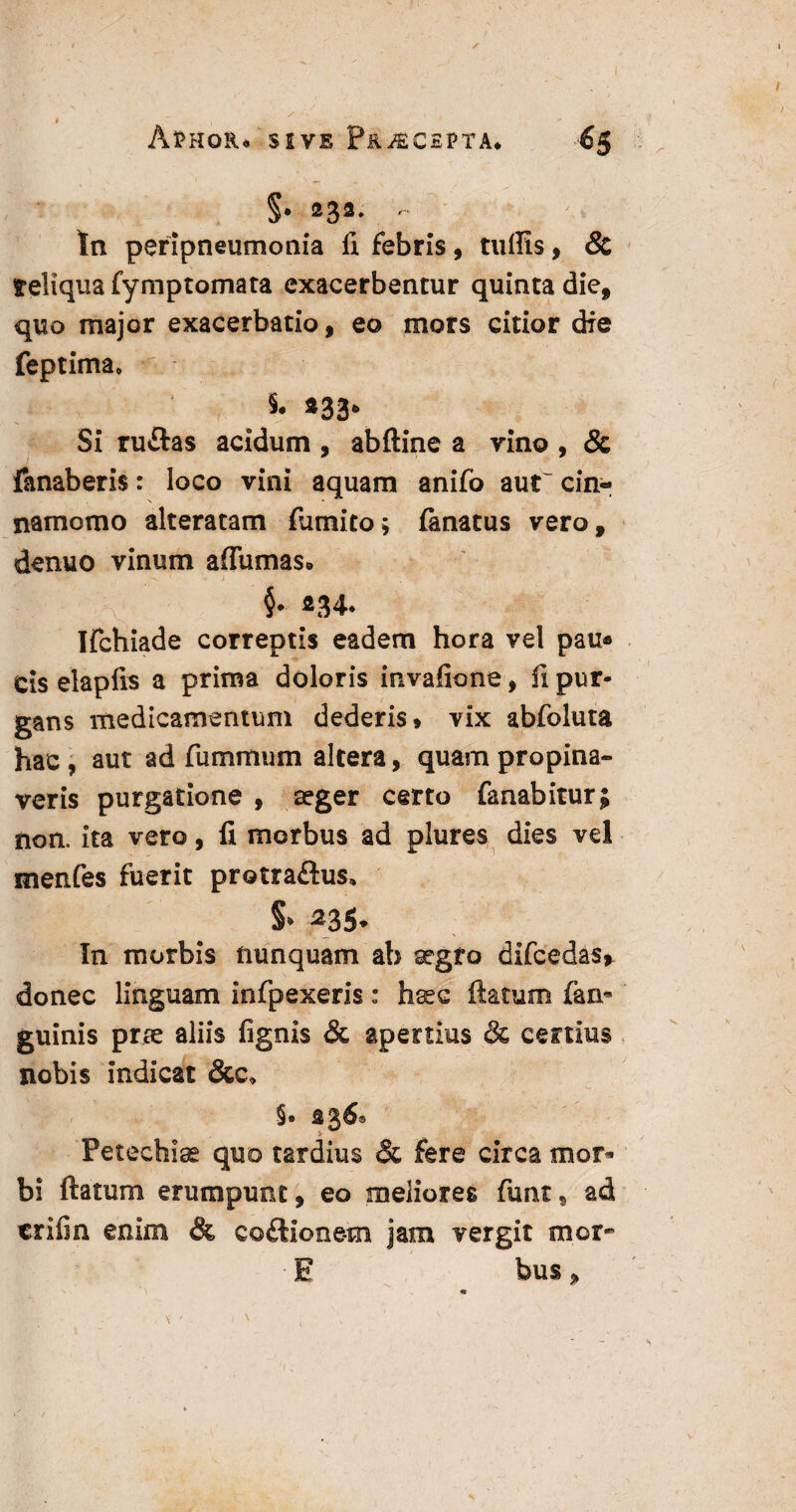 / Aphor* sive Pr^cspta. H §• ®32- - In peripneumonia fi febris, tuflis, & reliqua fymptomata exacerbentur quinta die, quo major exacerbatio, eo mors citior die feptima, 5® «33* Si ruftas acidum , abftine a vino , & fanaberis: loco vini aquam anifo aut' cin- N namomo alteratam fiumito* fanatus vero, denuo vinum aflumas* Ifchiade correptis eadem hora vel pau* cis elapfis a prima doloris invafione, fi pur¬ gans medicamentum dederis* vix abfoluta hac , aut ad fummum altera, quam propina¬ veris purgatione , aeger certo fanabitur; non. ita vero, fi morbus ad plures dies vel menfes fuerit protraftus, S* 235. In morbis nunquam ab aegro difcedas* donec linguam infpexeris: hsec ftatum fian- guinis prae aliis fignis & apertius & certius nobis indicat &c* §• «36® v ^ Petechise quo tardius & fere circa mor¬ bi ftatum erumpunt, eo meliores fiunt^ ad erili n enim & co£lione-m jam vergit tnor- • E bus„ *