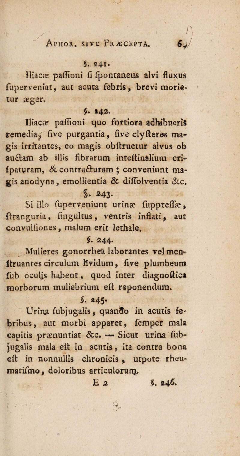 'K Aphqr, sive Prasckpta* i §. 241. Iliacae partioni fi fpontaneus alvi fluxus fuper veniat, aut acuta febris, brevi moria¬ tur aeger, Iliacae paffioni quo fortiora adhibueris remedia^ five purgantia, fi ve clyfteres ma¬ gis irritantes, eo magis obftruetur alvus ob au£tam ab illis fibrarum mteftinalium cri- Cpaturam, & contraituram ; conveniunt ma¬ gis anodyna, emollientia & diflblventia &c. 243* Si illo fuperveniunt urinae fuppreflae, ftranguria, fiogultus, ventris inflati, aut convulfiones, malum erit lethale* $♦ 244. Mulieres gonorrheU laborantes vel men« ftruantes circulum Uvidum, five plumbeum fub oculas habent , quod inter diagnoftica morborum muliebrium eft reponendum, §. ®45* Urina fubjugalis, quan9o in acutis fe¬ bribus, aut morbi apparet, femper mah capitis praenuntiat &c* Sicut urina fub- jugalis mala eft in acutis, ita contra bona eft in nonnullis chronicis , utpote rheu« matifmo, doloribus articulorunj*