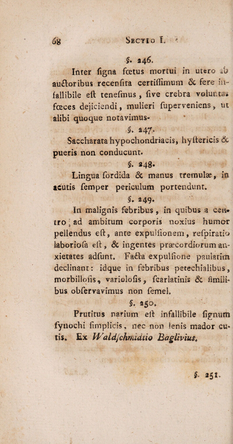 Sectio L •* §. §46, Inter figna fatus mortui in utero ab au£loribu$ recenfita certiffimum & fere in¬ fallibile ett tenefmus , five crebra voluntas faces dejiciendi, mulieri fuperveniens * ut alibi quoque notavimus- Saccharata hypochondriacis* hyllericis & pueris non conducunt. 5. »48. Lingua fordida & manus tremulae * io acutis femper periculum portendunt. $♦ 249* In malignis febribus 9 in quibus a ce a* tro: ad ambitum corporis noxius humor pellendus eft, ante expuitionem, refpiratio labor io fa eft * & ingentes praecordiorum an¬ xietates adfimt, Fafta expuitione paulatim declinant: idque in febribus petechialibus, morbilloiis 9 variolofis f fcarlatinis & fi mili¬ bus obfervavimus non femeL V 250* Pruritus narium eft infallibile fignuffl fynochi firnplicis, nec non lenis mador cu* tis* Ex Wald/chmidtio Bagliviusa N. ~ Y • r ' - 't , V. . ■ > §< «51.