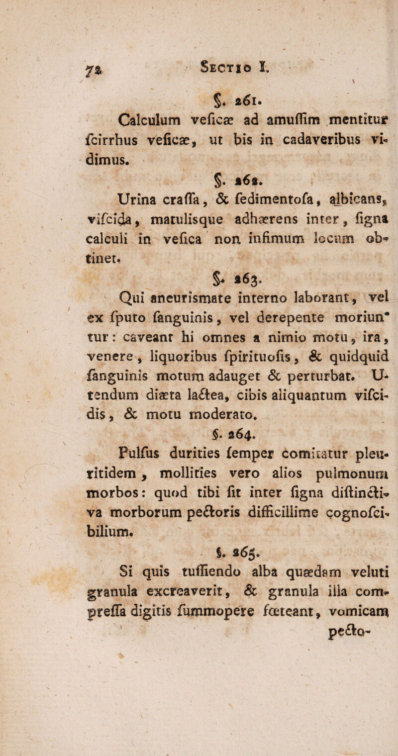 7» \ ' ,'N. ^ : i * ^ ; < . • .J*, §< 261. Calculum veficae ad amuffim mentitur fcirrhus veficse, ut bis in cadaveribus vU dimus* Urina crafta, & fedimentofa, ajbicans^ vifcida, matulisque adhaerens inter, figna calculi in vefica non infimum locum ©b** tinet. Qui aneurismate interno laborant, vel ex fputo fanguinis 9 vel derepente moriun¬ tur : caveanr hi omnes a nimio motu 9 ira * venere , liquoribus fpirituofis 3 & quidquid fanguinis motum adauget & perturbat. tendum diaeta laftea, cibis aliquantum vifei- di$, & motu moderato, §. 264* Pulfus durities (emper comitatur pleu- ritidem, mollities vero alios pulmonum morbos: quod tibi fit inter figna diftincti* va morborum peftoris difficillime cognofei- bilium. I. 265. Si quis tufliendo alba quaedam vehiti granula excreaverit, & granula illa com. preffa digitis fummopere foeteant 9 vomicam pe£lo~