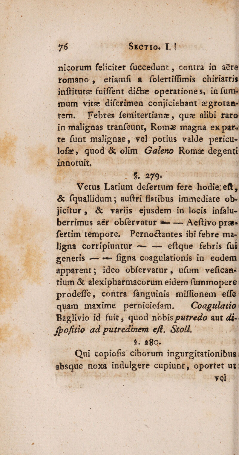 nicorum feliciter fuccedimt , contra in agre romano , etiarnfi a folertiflimis chiriatris inftitutss fuifient di£ise operatione s, in fum« mum vitaj difcrimen conjiciebant aegrotan¬ tem. Febres femitertianse, quae alibi raro in malignas tranfeunt, Romae magna ex par* te funt malignae, vel potius valde pericu- lofe, quod & olim Caleno Romae degenti innotuit : 5. 279* Vetus Latium defertum fere hodie; eft, & fquallidum; auftri flatibus immediate ob¬ jicitur, & variis ejusdem in locis infalu- berrimus aer obfervatur **-Aeftivo prai» fertim tempore* Perno&antes ibi febre ma¬ ligna corripiuntur — eftque febris fui generis — ~ Agna coagulationis in eodem apparent; ideo obfervatur, ufum vefican- tium & alexipharmaeorum eidem fimimopere prodeffe, contra fanguims miffionem effe quam maxime perniciofam. Coagulatio Baglivio id fuit, quod nobis putredo aut di» Jpofitio ad putredinem eft Stolh a8q. Qui copiolis ciborum ingurgitationibus ibsque noxa indulgere cupiunt, oportet ut yq\