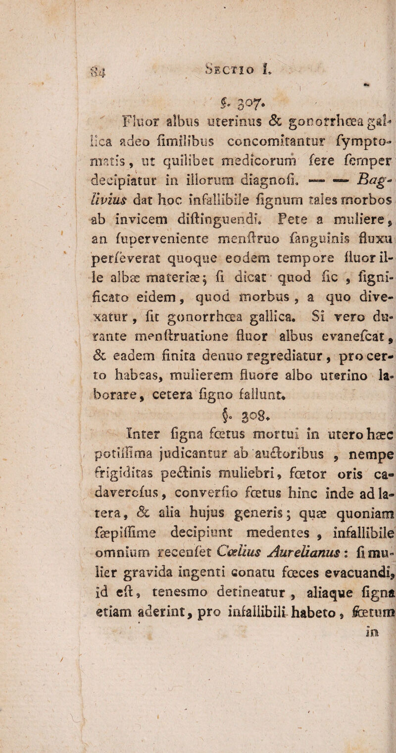 ( g4 . Sectio L i $• 307. - %t Fluor albus uterinus & gonotrhcea gal* Ilea adeo fimilibus concomitantur fympto- metis, ut quilibet medicorum fere fcrnper decipiatur in iliorum diagnoli — —- 'Bag~ Vivius dat hoc infallibile fignum tales morbos ab invicem diftinguendu Pete a muliere, an fu perveniente menflruo fanguinis fluxu perfe verat quoque eodem tempore fluor il¬ le albas materiae^ fi dicat* quod fic , figni- ficato eidem, quod morbus , a quo dive¬ xatur , fit gonorrhoea gallica. Si vero du¬ rante menftruatione fluor albus evanefeat, & eadem finita detino regrediatur, pro cer¬ to habeas, mulierem fluore albo uterino la¬ borare, cetera figno fallunt* §0 308* Inter ligna ice tus mortui in utero haec potillima judicantur ab 'auctoribus , nempe frigiditas pe£tinis muliebri, fator oris ca- daverefus, converfio fatus hinc inde ad la¬ tera , & alia hujus genens; quas quoniam fapiffime decipiunt medemes , infallibile omnium recenifet Cestius Aurelianus : fi mu¬ lier gravida ingenti conatu faces evacuandi, id eft, tenesmo detineatur , aliaque figna etiam aderint, pro infallibili habeto, fatum . m 1