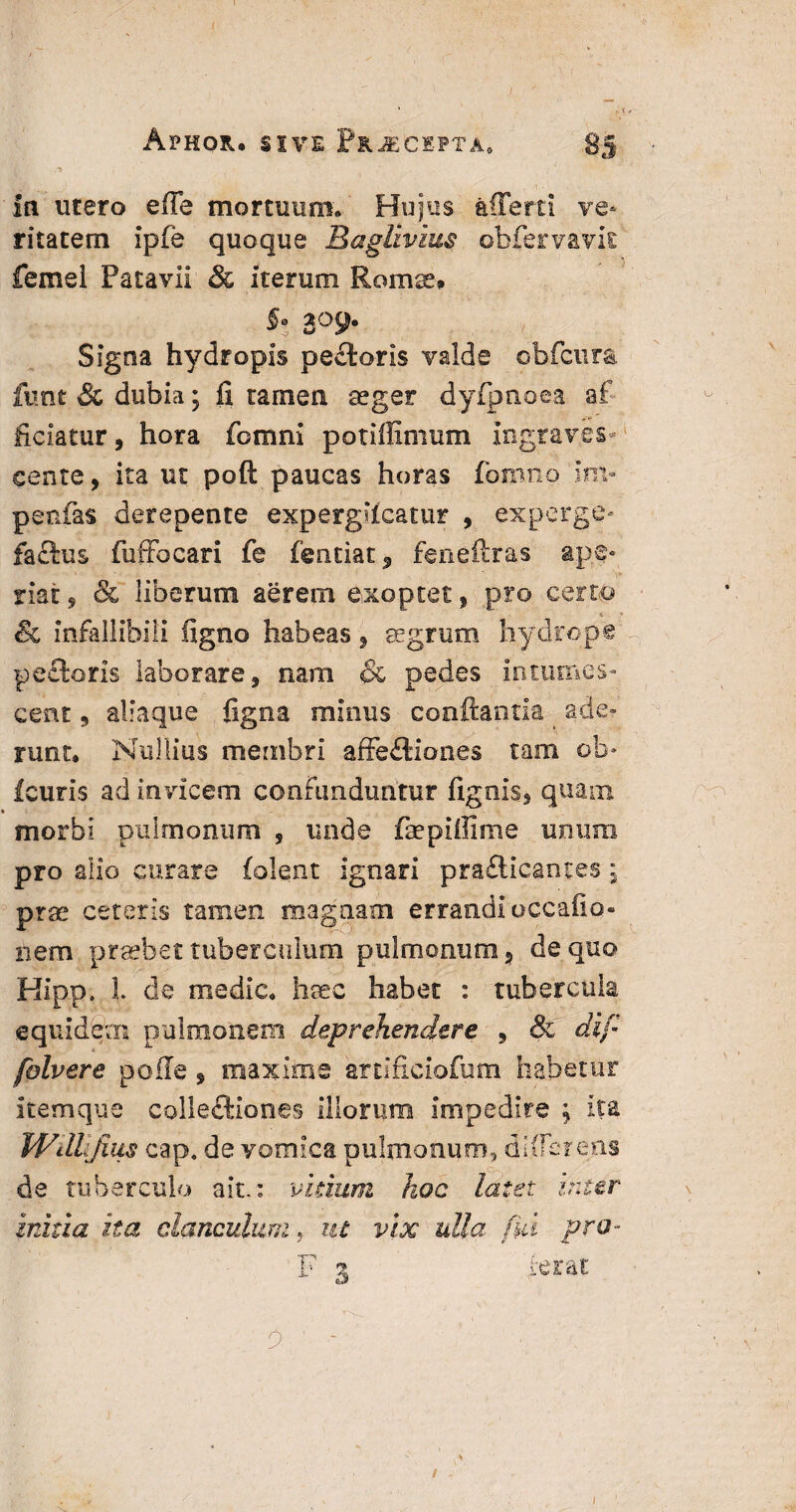 In utero e(Te mortuum* Hujus afferri ve¬ ritatem ipfe quoque Baglivius obfervavit femel Patavii & iterum Romse* *! 309. Signa hydropis pe£toris valde obfcura funt & dubia; fi tamen aeger dyfpnoea af ficiatur, hora fomni potifiimum ingraves cente, ita ut poft paucas horas fomno'im¬ petrias derepente expergKcatur , experge» faftus fuftocari fe featiat, feneftras ape¬ riat , & liberum aerem exoptet, pro certo & infallibili ligno habeas, aegrum hydrope peelaris laborare, nam & pedes intumes¬ cent 9 aliaque figna minus conflantia ^ ade¬ runt» Nullius membri affe£tiones tam ob- Icuris ad invicem confunduntur fignis, quam morbi pulmonum 9 unde fepiffime unum pro alio curare (olent ignari pra£licantes 5 prae ceteris tamen magnam errandi occafiq- nem praebet tuberculum pulmonum, de quo Hfpp. i de medie» haec habet : tubercula equidem pulmonem deprehendere 9 & dif folvere polle , maxime artificiofum habetur itemque colle&iones illorum impedire ^ ita Wdlijius cap, de vomica pulmonum, differens de tuberculo ait.: vitium hoc latet inter initia ita clanculum, ut vix ulla fui pro- F 3 ferat id ' ■ - : / 1