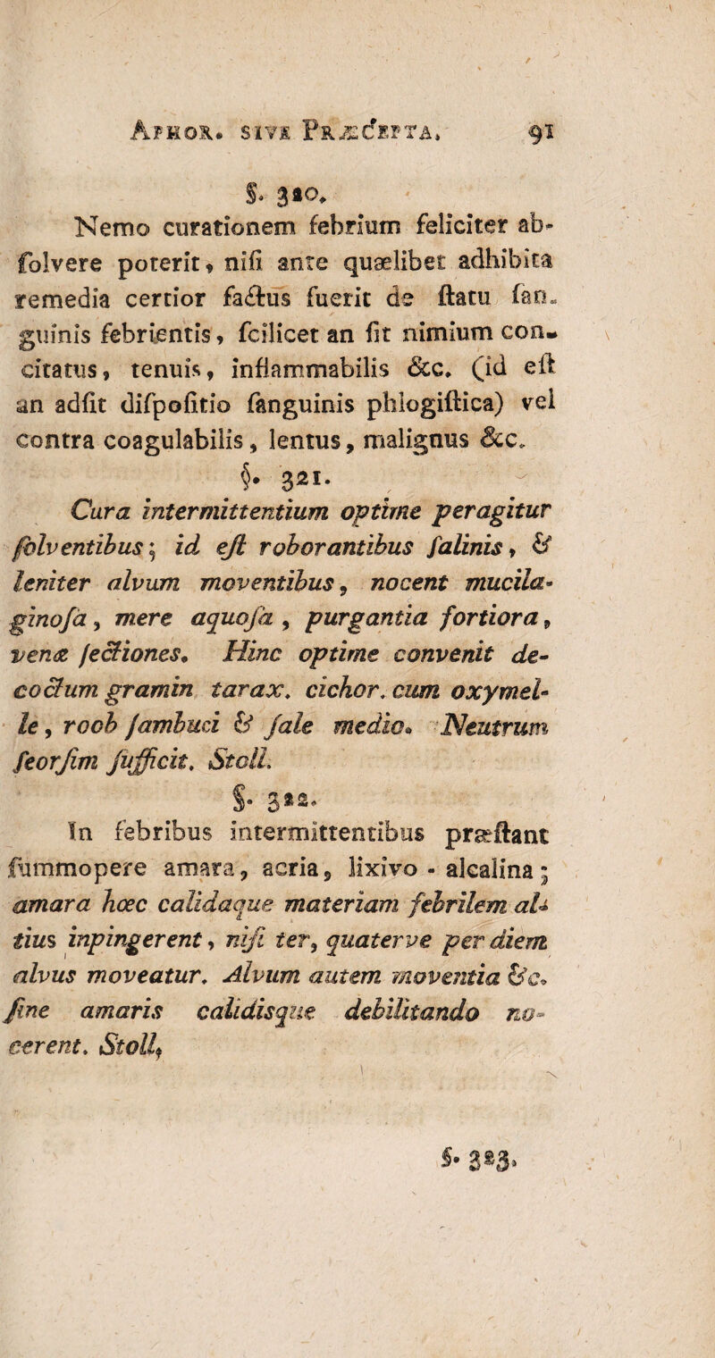 i Nemo curationem febrium feliciter ab* folvere poterit , nifi ante quaelibet adhibita remedia certior fadfus fuerit de ftatti fao. ' ✓ * k. ginnis febrientis, fcilicet an fit nimium con¬ citatus, tenuis, infiammabilis &c* (id eft an adfit difpofitio fanguinis phlogiftica) vel contra coagulabilis, lentus, malignus &c* §. 321. Cura intermittentium optime peragitur folv entibus; id eft roborantibus falinis, & leniter alvum moventibus 9 nocent mucila• ginofd, mere aquoja , purgantia fortiora 9 vena fectiones. Hinc optime convenit de- coelum gramin larax, cichor, cum oxymei¬ le , rocb famluci & fale medie* Neutrum\ feorjim fufficit. StolL In febribus intermittentibus praeftant fummopere amara, acria, lixivo - alcaiina • amara hoec calidaque materiam febrilem aU tius inpingerent, nifi ter, quater ve per diem alvus moveatur; Alvum autem moventia fine amaris calidisque debilitando no¬ cerent, Stollf