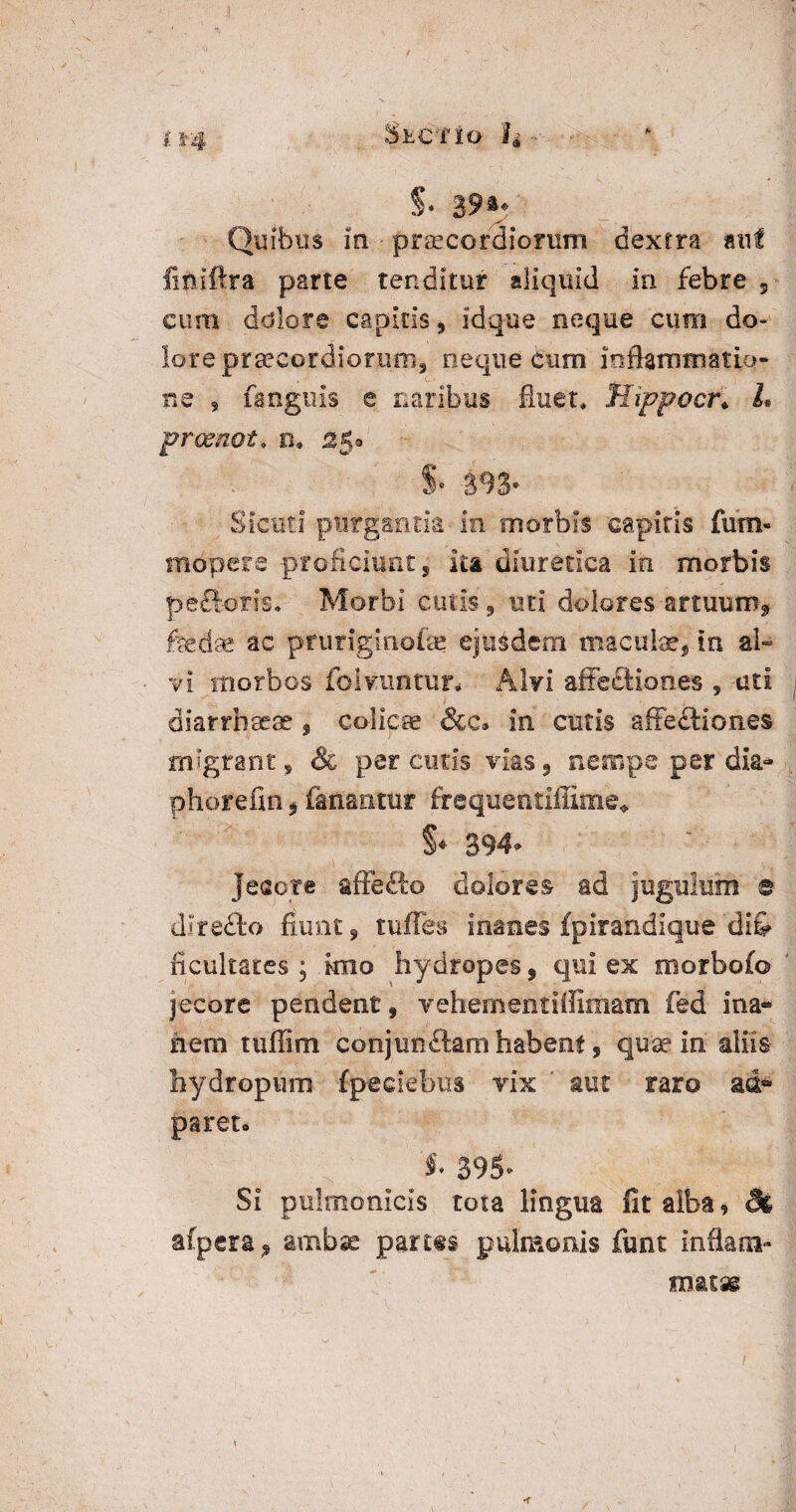 H4 Sectio h ~ S* 39** Quibus in - praecordiorum dextra mi finiftra parte tenditur aliquid in febre 5 cum dolore capitis, idque neque cum do* lore praecordiorum* neque cum inflammatio¬ ne 9 fanguis e naribus fluet* tlippocr♦ L prcsnot* b* sgo §• S9S* Sicuti purgantia in morbis capitis fum- mopere proficiunt* ita diuretica in morbis pecfloriso Morbi cutis, uti dolores anuum, fedae ac pfuriginofae ejusdem maculae, in al¬ vi morbos folvuntur* Alvi affectiones , uti diarrbseae , colicae &c. in cutis affedtioncs migrant, & percutis vias, nempe perdia- phorefin, fanantur frequentiffime* S* 394- jeeorc affefto dolores ad jugulum e dlredto fiunt * tuffes inanes fpirandique difr iicultates ; imo hydropes, qui ex morbofo jecore pendent, yehementiifimam fed ina- nem tufiim eonjunftamhabent, qu'aa in aliis hydropum fpeciebus vix aut raro ad® paret» i 395* Si pulmonicis tota lingua fit alba, & afpera , ambae partes pulmonis funt inflam¬ matae \ i