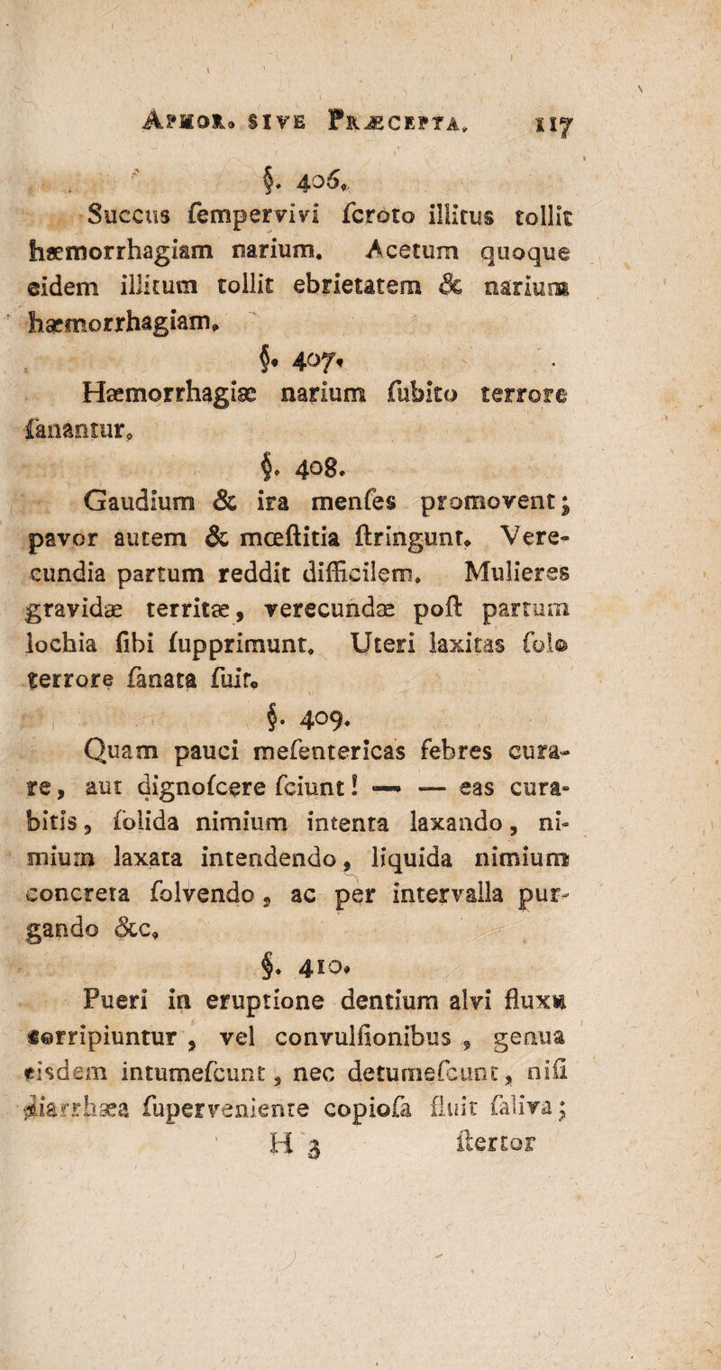 Apmoju sive Praecepta, tif §* 406+ Succus fempervm fcroto illitus tollit haemorrhagiam narium. -Acetum quoque eidem illitum tollit ebrietatem & narium haemorrhagiam* Haemorrhagiae narium fubito terrore fanantur* §* 4^8* Gaudium & ira menfes promovent; pavor autem & mceftitia ftringunt* Vere» eundia partum reddit difficilem. Mulieres gravidae territae, verecundae poft partura lochia fibi fupprimunt. Uteri laxitas fol® terrore fanata fuir® §• 409- Quam pauci mefenterlcas febres cura¬ re , aut dignofcere fciunt! — eas cura¬ bitis , folida nimium intenta laxando, nb miurn laxata intendendo, liquida nimium concreta folvendo , ac per intervalla pur¬ gando &c9 §. 410, Pueri in eruptione dentium alvi fluxi «©mpiuntur , vel convulfionibus , geaua *i$dem intumefcunt, nec detumefcunt, nifl diarrhaea fuperveniente copiofa fluit falivaj H 3 flertor