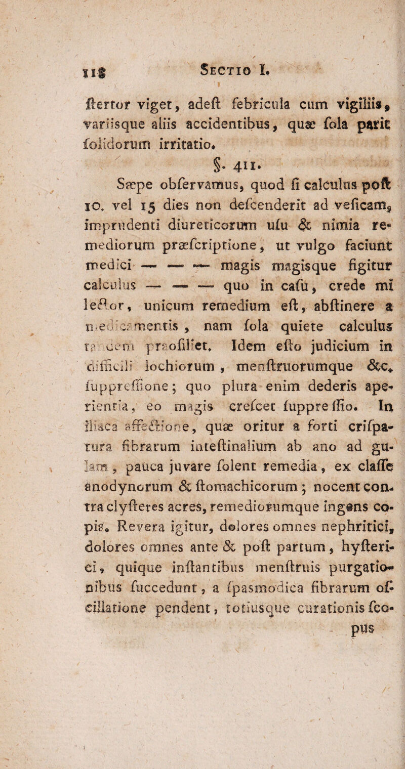 f sm Sectio L ftertor viget, adeft febricula cum vigiliis, variisque aliis accidentibus, quae fola parit folidorum irritatio# §• 4IJ- Srepe obfervamus, quod fi calculus poft io. vel 15 dies non defcenderit ad veficam^ imprudenti diureticorum ufu & nimia re* mediorum praefcriptione, ut vulgo faciunt medici —- — magis magisque figitur calculus — — — quo in cafu, crede mi lefior, unicum remedium eft, abftinere a meo;c£mentis , nam fola quiete calculus tf oeni pr* ofiHet, Idem efto judicium in 'difficili iochiorum , menfttuorumque fuppre-flione; quo plura enim dederis ape* rientia, eo magis crefcet fupprellio. In iliaca affefldone, quee oritur a forti crifpa- tura fibrarum iateftinalium ab ano ad gu- km. , pauca juvare folent remedia, ex claflfe anodynorum & ftomachicorum ; nocent con¬ tra clyftetes acres, remediorumque ingens co¬ pia# Revera igitur, dolores omnes nephritici, dolores omnes ante & poft partum, hyfteri- ci, quique inflantibus menftruis purgatio* n finis fuccedunt, a fpasmodica fibrarum ofl dilatione pendent, totiusque curationis (ca¬ pus 1 ■ .y