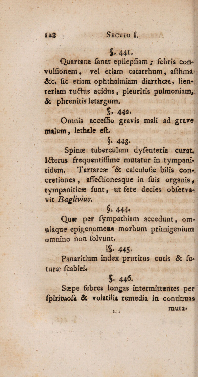 / iai Sictio t > ' , 1 ' f - 1 S- 441. Quartana fanat epilepfiam j febris cofi* vulfionem, vel etiam catarrhum, afthma &c. fic etiam ophthalmiam diarrhoea» lien¬ teriam tuflus acidus, pleuritis pulmonianv & phrenitis letargum* $• 44«> Omnis acceffio gravis mali ad grave malum, lethale eft. §* 443* Spinae tuberculum dysenteria curata Ifterus frequentiffime mutatur in tympani- tidern* Tartareae calculofb bilis con* 1 ■ - ‘ ’ * * cretiones , affe&ionesque in fuis organis, tympanitica; funt, ut fere decies ©bferva- vit Baglivius. §* 444* Quie per fympathiam accedunt, om* miaque epigenomeaa morbum primigenium omnino non folvunt* IS* 445> Panaricium index pruritus cutis & fu* turee fcabien S* 44& Saepe febres longas intermittentes per Ipirituofa Sc volatilia remedia in continuas ... muta- i ’ ‘ •  ' * ;