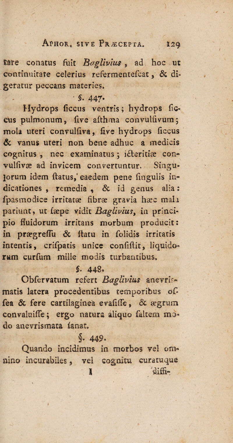 Aphor* sive Praecepta* S29 tare conatus fuit Bc7glivius, ad hoc ut continuitate celerius refermentefcat, & di¬ geratur peccans materies* * 447* Hydrops ficcus ventris; hydrops fic- cus pulmonum, five afthma convullivum; mola uteri convulfiva, five hydrops ficcus & vanus uteri non bene adhuc a medicis cognitus , nec examinatus ; ifteritite con» vulfivse ad invicem convertuntur. Singu¬ lorum idem flatus,* eaedem pene fingulis in* dicationes , remedia , & id genus alia: fpasmodice irritata fibrae gravia haec mali pariuat, ut laepe vidit BagliviuSy ia princi¬ pio fluidorum irritans morbum producit: in praegreflii & flatu in folidis irritatis intentis, crifpatis unice confidit, liquido- rum curfum mille modis turbantibus, 443° Obfervatum refert Baglivius anevrif* matis latera procedentibus temporibus of- fea & fere cartilaginea evafiffe, & aegrum convaluiffe; ergo natura aliquo fakera ma¬ do anevrismata ia nat, §. 449. Quando incidimus in morbos vel om» nino incurabiles, vei cognitu curamque I ' 'diffi-