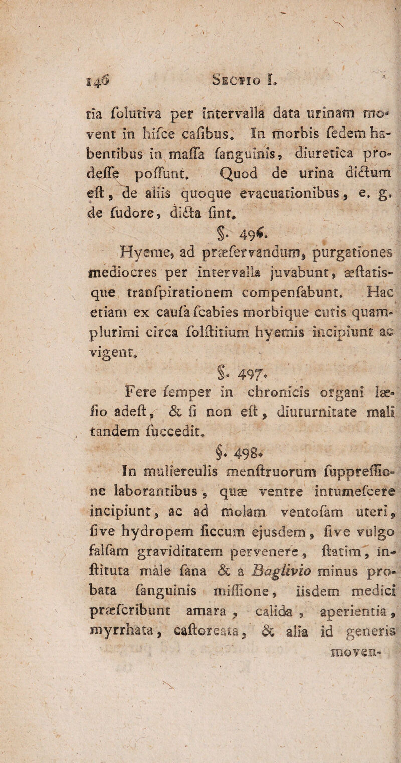 V 146 Sectio L tla folutiva per intervalla data urinam mo* vent in hifce cafibus* In morbis fedem ha* bentibus in maffa fanguinis, diuretica pro» clefle poliunt, Quod de urina di&ura eft, de aliis quoque evacuationibus, e, g* de fudore, dlfta fint* §• 49^ Hyetne, ad praefer vandum, purgationes mediocres per intervalla juvabunt, aeftatis- que tranfpirationem compenfabunt, Hac etiam ex caufafcabies morbique cutis quam* plurimi circa folftitium hyemis incipiunt ac vigent* S* 497. Fere femper in chronicis organi Ise- lio adefty' & fi non eft, diuturnitate mali tandem fuccedit, §♦ 498* In mulierculis menftruorum fuppreffio» ne laborantibus, quae ventre intumefcere incipiunt, ac ad molam, ventofam uteri9 live hydropem ficcum ejusdem, fi ve vulgo falfam graviditatem pervenere, ftatim, in- ftituta male fana & a Baglivio minus pro¬ bata fanguinis m lilio ne , iisdem medici praefcribunt amara, calida, aperientia, myrrhata, caftoreata, & alia id generis movent- N - ' 1 r