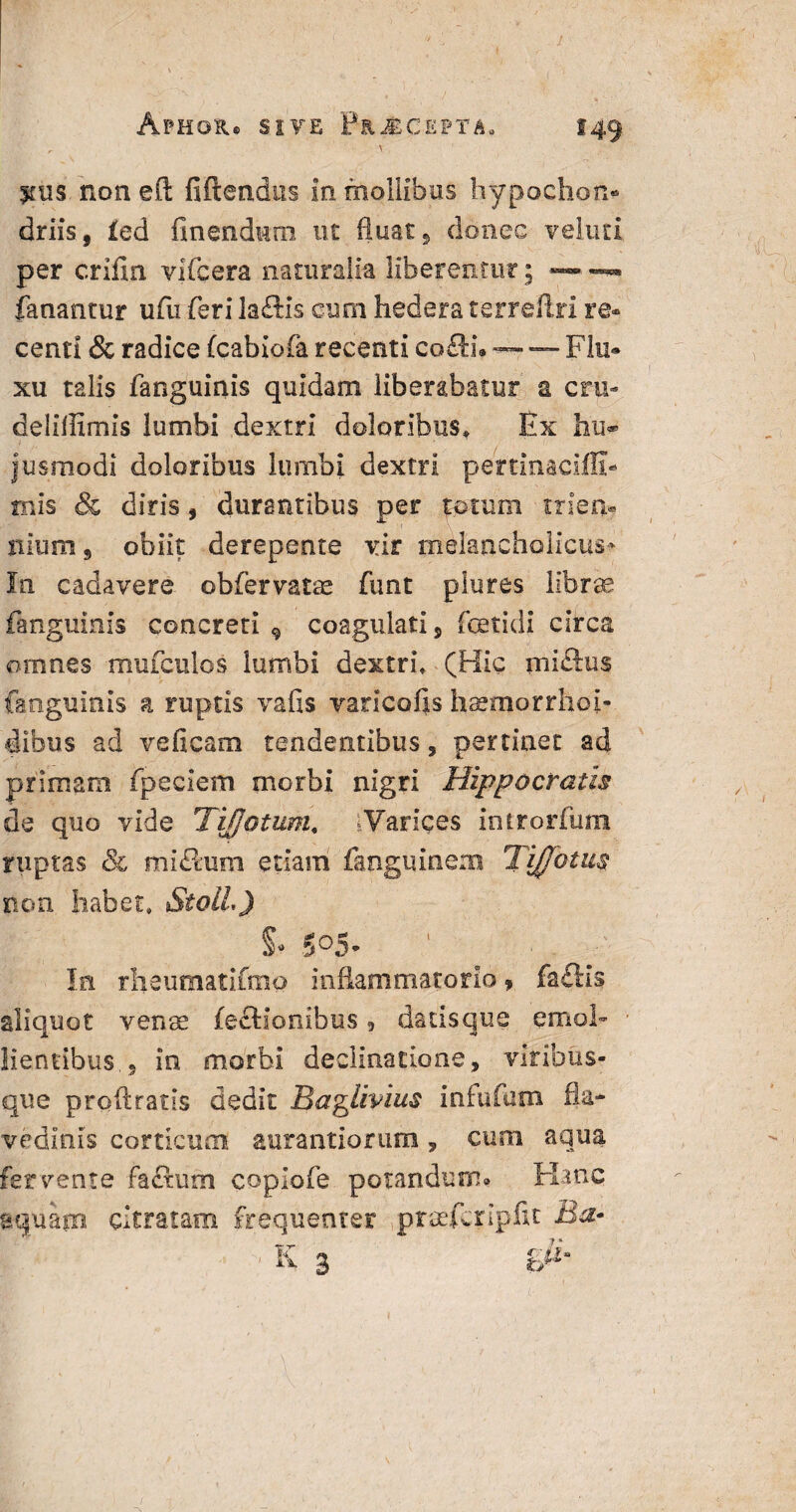 ^ \ jfus non efl; fidendus in mollibus hypochon¬ driis, £ed finendum ut fluat, donec veluti per crifin vifcera naturalia liberentur; ~ —*• fanantur ufu feri laftxs cum hedera terreflri re* centi & radice fcabiofa recenti co&u — — Flu* xu talis fanguinis quidam liberabatur a cru- deliflimis lumbi dextri doloribus. Ex hii* jusmodi doloribus lumbi dextri pertinaciffi- mis & diris, durantibus per totum trien¬ nium, obiit derepente vir melancholicus* In cadavere ©bfervatae funt piures librae fanguinis concreti 9 coagulati, fetidi circa omnes mufculos lumbi dextri» (Hic niielus fanguinis a ruptis vafis varicolis hsemorrhoi- dibus ad ve fi eam tendentibus, pertinet ad primam fpeciem morbi nigri Hippocratis de quo vide Tiffotum« ‘Varices introrfum ruptas & mi£tum etiam fangmnem TiJJotus non habet» StolL) S- 5°5- In rlieumatifmo inflammatorio ? fa£Ks aliquot venae lectionibus, datisque emol¬ lientibus., in morbi declinatione, viribus¬ que proftratis dedit Baglivius infufutn 0a- vedlnis corticum aurantiorum, cum aqua fervente fafium copiofe potandum» Hanc aquam citratam frequenter praeferipfit Ba- • E- 3 tr/1*