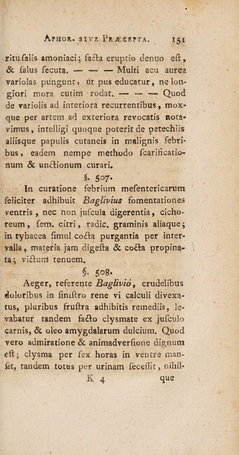 ApHOK. SIVE Fr4;CEPTA* i 5 i ritu falis amoniaci; fa£fa eruptio dentio eft, & falus fecuta* — — —■ Multi acu aurea variolas pungunt» tit pus educatur, nelon- ' glori mora cutim rodat, — — — Quod de variolis ad interiora recurrentibus, mox- que per artem ad exteriora revocatis nota^ vimus, intelligi quoque poterit de petechiis aliis que papulis cutaneis in malignis febri¬ bus » eadem nempe methodo fcarificatio- num & imdlionum curatu S* 5°7* In curatione febrium mefentericarum feliciter adhibuit Baglivius fomentationes ventris, nec non jufcula digerentia, cicho¬ reum , fem. citri, radie* graminis aliaque 5 in tybacea fimul co£la purgantia per inter¬ valla , matpria jam digefta & co£la propina- ) ta; vidluni tenuem* §* 508. Aeger, referente Baglivio, crudelibus doloribus in iiniftro rene vi calculi divexa- _/ ». . ’ Jfcv - . y tus, pluribus fruftra adhibitis remediis, le¬ vabatur tandem fa£lo clysmate ex jufculo carnis, & oleo amygdalarum dulcium. Quod vero admiratione & animadverfione dignum eit* clysma per fex horas in ventre man- fit, tandem totus per urinam fec effit, nihil- E 4 que i V