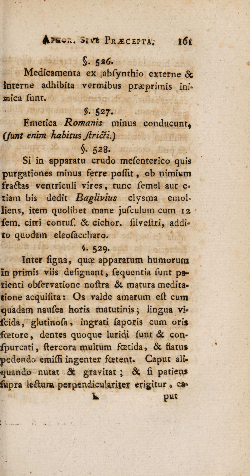 SiVt Pr^CEPTA; |tf£ §. 526- Medicamenta ex abfynthio externe & interne adhibita vermibus prseprimis ini¬ mica funt. S'^7* Emetica Romanis minus conducunt^ (funt enim halitus Jlncli,) §• 5^8* Si in apparatu crudo mefenterico quis purgationes minus ferre poffit, ob nimium fra£tas ventriculi vires, tunc femel aut e-* tiam bis dedit Baglivius clysma emol¬ liens, item quolibet mane jufculum cum iz fem, citri contuf. Sc cichor. filveltri, addi* to quodam eleofaccharo* 529. Inter ligna, quas apparatum humorum In primis viis delignant, fequentia funt pa¬ tienti obfervatione noftra & matura medita¬ tione acquifita: Os valde amarum eft cum quadam naufea horis matutinis; lingua vi- fcida, glutinofa, ingrati faporis cum oris fetore, dentes quoque luridi funt <$t con- fpurcati, ftercora multum fetida, & flatus pedendo emiffi ingenter fetent. Caput ali¬ quando nutat Sk gravitat ; & fi patiens fupra leftuna perpendieulariter erigitur , cs** K put r . f> . [