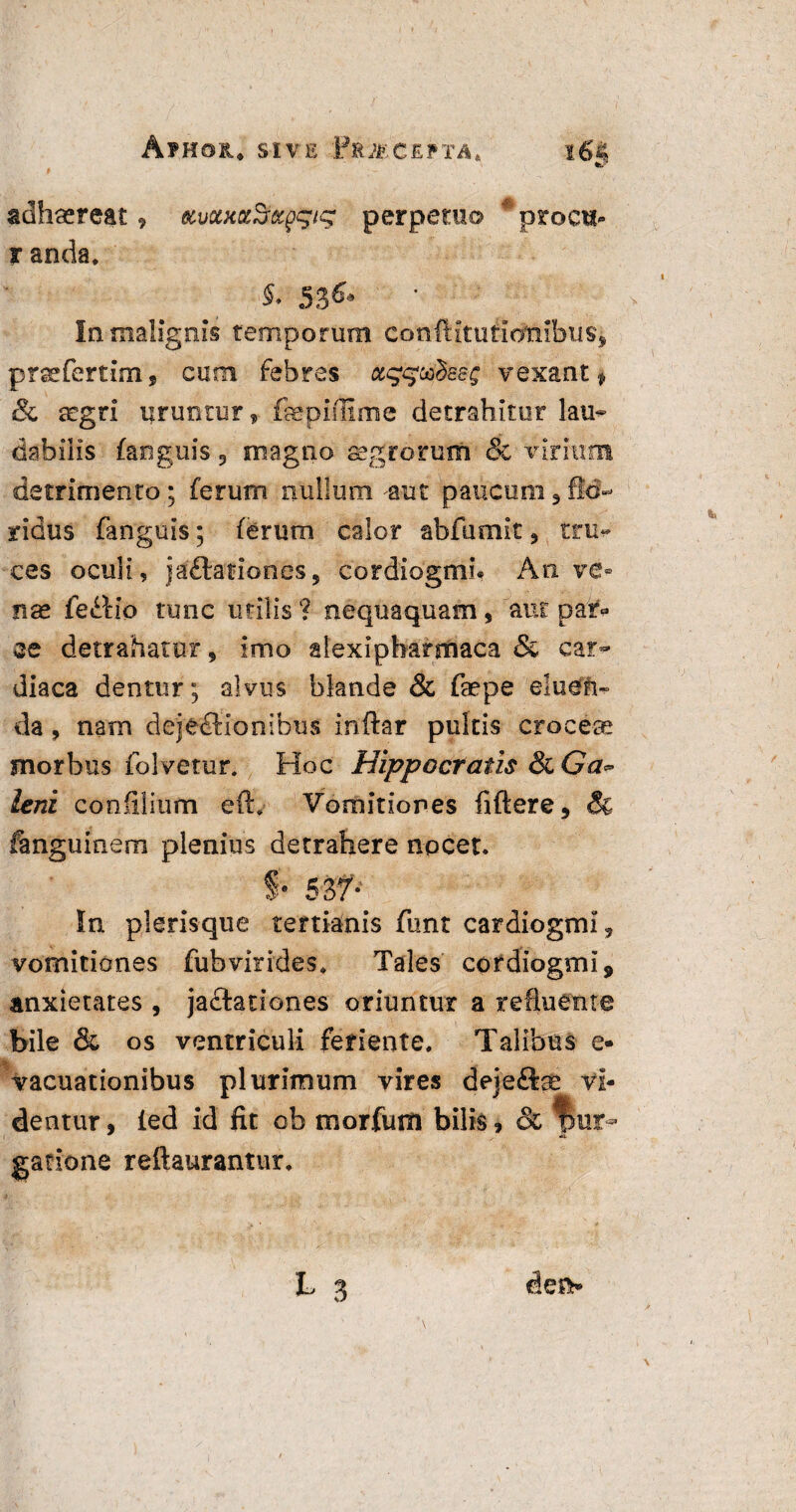 Av.HOK. SIVE BfcJtfGEPTA* i6§ adhaereat 9 tcvoutocSrxg^ig perpetuo #proc«- r anda. $• 53& In malignis temporum coniKmtioTnbiis* prarfcrtim, cum febres ct^uhsg vexant» & aegri uruntur, faepiffime detrahitur lau¬ dabilis (anguis 3 magno aegrorum & virium detrimento; ferum nullum ^aut paucum 9 flo¬ ridus fanguis; ferum calor abfumit ? tru* ces oculi, jaCtationes, cordiogmi* An ve® nae feitio tunc utilis ? nequaquam, aut par» ce detrahatur, imo alexipharmaca & car¬ diaca dentur; alvus blande & faepe eluen¬ da , nam dejectionibus inftar pultis croceas morbus folvetur. Hoc Hippocratis 8cGa~ leni confilium eft. Vomitiones fiftere, & fanguinem plenius detrahere nocet. §• 5Sf- In plerisque tertianis funt cardiogmi* vomitiones fubvirides. Tales cordiogmi* anxietates , ja&ationes oriuntur a refluente bile & os ventriculi feriente. Talibus e- |k vacuationibus dentur, led id fit ob morfum bilis, & fmr- gatione reftaurantur. L 3 den* plurimum vires dejeftae vi-