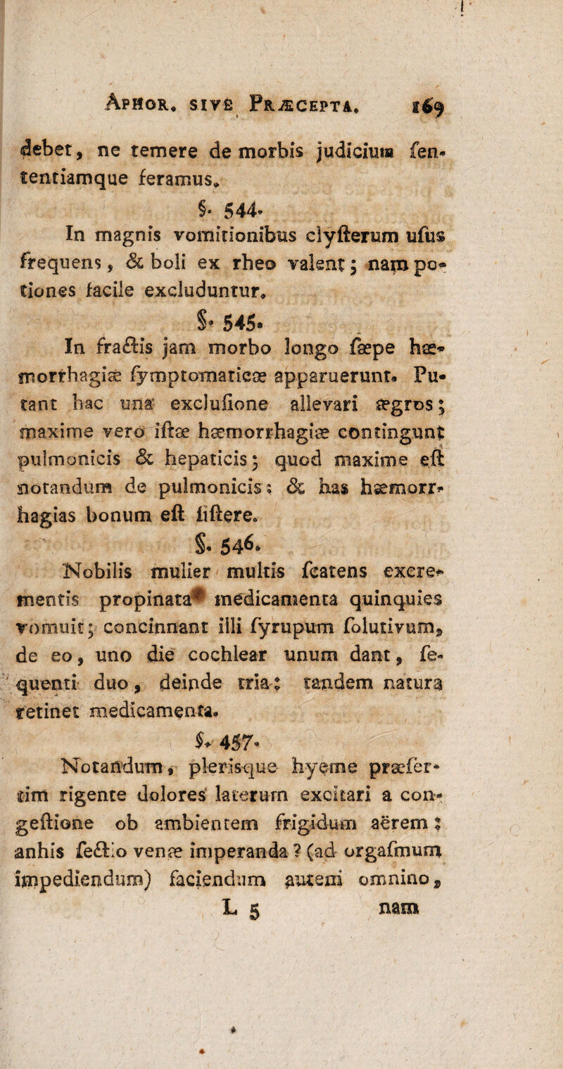 debet, ne temere de morbis judicium fen- tentiamque feramus, §• 544- In magnis vomitionibus dyfterum ufus frequens, & boli ex rheo valent; nampo- tiones facile excluduntur, §* 545* In fraftis jam morbo longo fsepe hae¬ morrhagiae fymptomatiese apparuerunt* Pu¬ tant hac una exclulione allevari segros; maxime veraiftse haemorrhagiae contingunt pulmonicis & hepaticis; quod maxime eft notandum de pulmonicis; & has hsemorr» hagias bonum eft iiftere<, Nobilis mulier multis fcatens excre* mentis propinata^ medicamenta quinquies vomuit; concinnant illi fyrupum folutivum, de eo, uno die cochlear unum dant, fe- quenti duo, deipde tria: tandem natura retinet medicamenta. $♦ 457* Notandum, plerisque hyeme praefer* rirrt rigente dolores laterum excitari a con* geftione ob ambientem frigidum aerem t anliis feftio venae imperanda ? (ad orgafmum impediendum) faciendum ^uteui omnino s L 5 nam * 4