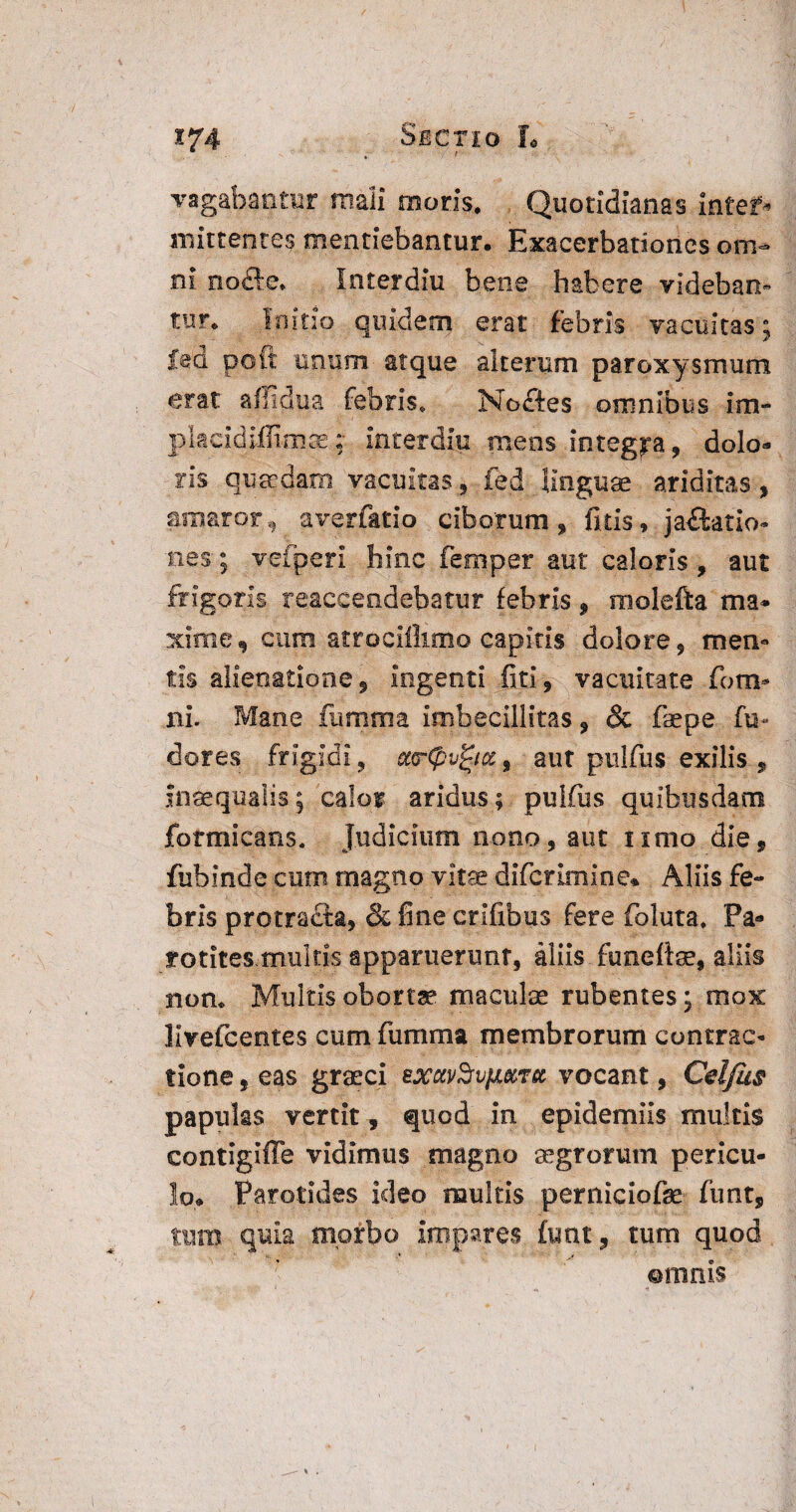 vagabantur mali moris. Quotidianas inter¬ mittentes mentiebantur. Exacerbationes om¬ ni nofte. Interdiu bene habere videban¬ tur, Initio quidem erat febris vacuitas ; led pott imum atque alterum paroxysmum erat affidua febris» Noctes omnibus im¬ pia cidiiEm ce « interdiu mens integra, dolo* ris quaedam vacuitas., fed linguae ariditas, amaror, averfatio ciborum, fitis, jactatio¬ nes; veiperi hinc femper aut caloris, aut frigoris reaccendebatur febris, molefta ma* xime, dum atrociijimo capitis dolore, men¬ tis alienatione, ingenti fiti, vacuitate fotn- ni. Mane famma imbecillitas, & faepe fu- dores frigidi, ccrCpvjgicc, aut pulfus exilis , inaequalis; calor aridus; pulfus quibusdam formicans. Judicium nono, aut timo die, fubinde cum magno vitae diferimine» Aliis fe¬ bris protracta, & fine crlfibus fere foluta. Pa- rotites multis apparuerunt, aliis funefiae, aliis non. Multis obortae maculae rubentes; mox livefcentes cum fumma membrorum contrac¬ tione , eas graeci exctvSvfi&Tcc vocant, Cel/us papulas vertit , quod in epidemiis multis contigiffe vidimus magno aegrorum pericu¬ lo. Parotides ideo multis perniciofse funt, tum quia morbo impares funt, tum quod ©ninis