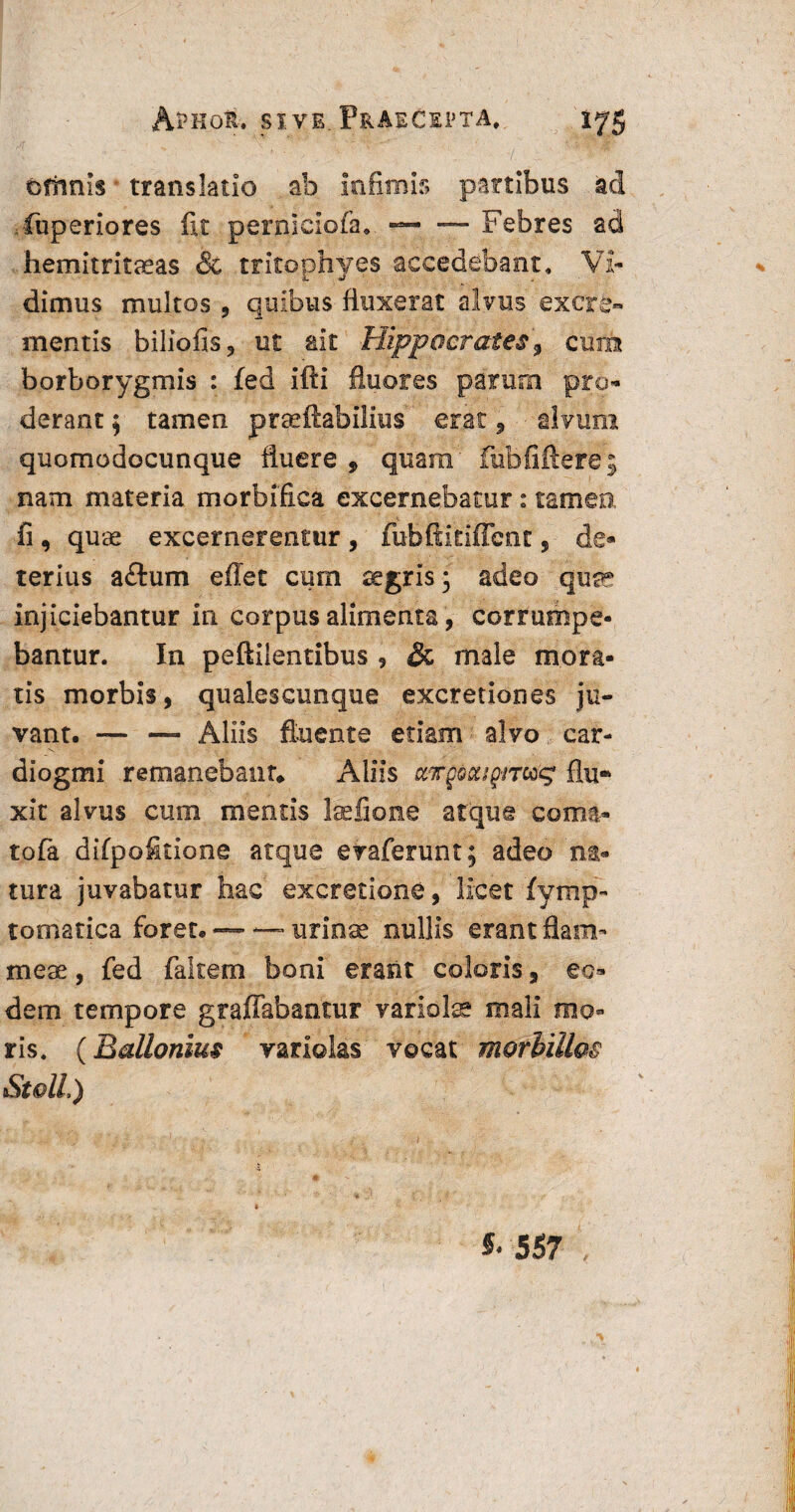 oftmls translatio ab infimis partibus ad fiuperiores fit pernlciofa,. —- — Febres ad hemitritaeas & tritophyes accedebant. Vi¬ dimus multos, quibus fluxerat alvus excre¬ mentis biliofis, ut ait Hippocrates, cum borborygmis : fed ifti fluores parum pro¬ derant $ tamen praeftabilius erat, alvum quomodocunque fluere, quam fubfiftere; nam materia tnorbifica excernebatur: tamea fi , quas excernerentur , fubftitifibnt, de¬ terius a£tum eflet cum aegris; adeo quse injiciebantur in corpus alimenta, corrumpe¬ bantur. In peftilentibus , & male mora¬ tis morbis, qualescunque excretiones ju¬ vant. — — Aliis fluente edam alvo car- diogmi remanebant* Aliis ttTgocapnccg flu* xit alvus cum mentis telione atque coma- tofa difpoStione atque evaferunt; adeo na¬ tura juvabatur hac excretione, licet fymp- tomatica forer. — — urinae nullis erant flam¬ meae , fed faitem boni erasit coloris, eo¬ dem tempore graflabantur variolae mali mo¬ ris. (Ballonius variolas vocat morbillos Stoll) * 557