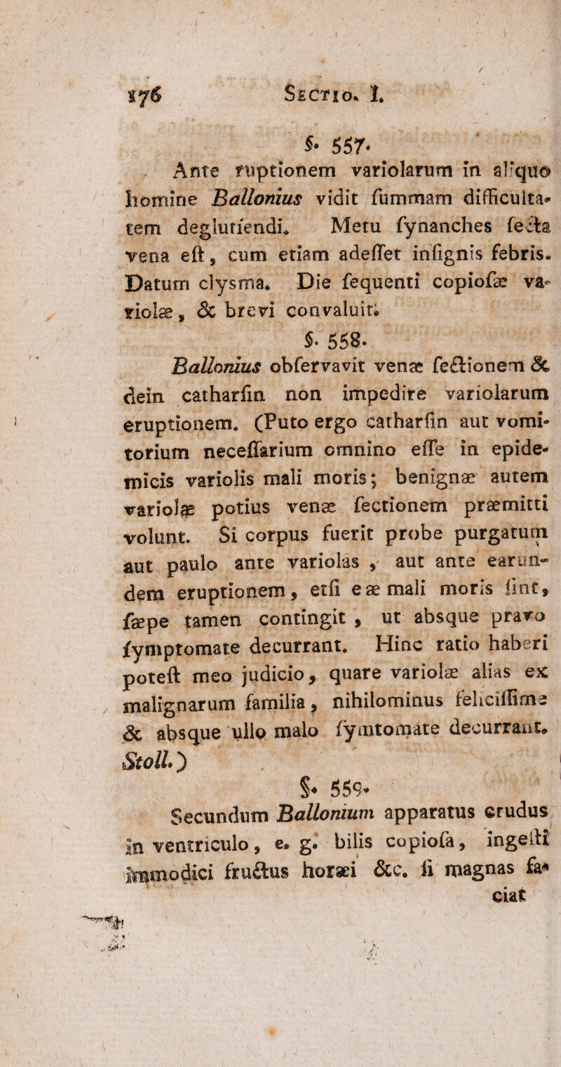 557* Ante ruptionem variolarum In afqiid homine Ballonius vidit fummam difficuita* tem deglu riendi* Metu fynanches fecta vena eft, cum etiam adeffet infignis febris. Datum clysma* Die fequenti copiofe va¬ riolae , & brevi convaluit; 558- Ballonius obfervavit venae fefldonem & deiri catharfm non impedire variolarum eruptionem* (Puto ergo catharfm aut vomi¬ torium neceffarium crnnino effe in epide¬ micis variolis mali moris; benignae autem variolae potius venae fectionem praemitti volunt. Si corpus fuerit probe purgatum aut paulo ante variolas , aut ante earun¬ dem eruptionem, et fi. eae mali mons liot, fsepe tamen contingit , ut absque pravo fymptomate decurrant* Hinc ratio haberi poteft meo judicio, quare variolae alias ex malignarum familia, nihilominus feliciilime & absque ullo malo fymtomate decurrant, Stoll §♦ 559- Secundum Ballonium apparatus crudus Jn ventriculo, e. g.‘ bilis copiofa, ingeiti immodici fru&us horaei &c. li magnas fa* ciat