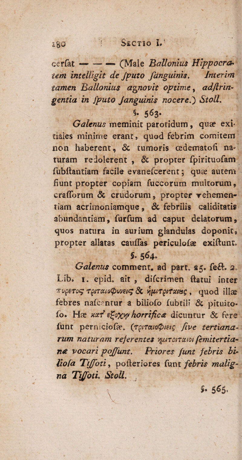 igo cerfat •— — — (Male Ballamus Hippocra¬ tem intdligit de Jputo /anguinis. Interim tamen Ballamus agnovit optime, adftTin¬ gentia in [puto Janguinis nocereStolL $• 5^3* Galenus meminit parotidum , quae exi* tiajes minime erant, quod febrim comitem non haberent, & tumoris cedematoii na¬ turam redolerent , & propter fpirituofam fubltantiam facile evanefcerent; quae autem fiunt propter copiam fuccorum multorum 9 crafforum & crudorum, propter Tehemen- tiam acrimoniamque, & febrilis caliditatis abundantiam, furfum ad caput delatorum, quos natura in auiium glandulas deponit 9 propter allatas cauffas periculofag exiftunt* 5- 564« Galenus comment, ad part, £5. feft. 2, Lib» 1. epid, ait , diferimen ftatui inter TupsToc; T£tTcu&<pmt<% & ^fitrgiTxmg , quod illae febres nafcantur a biliofb fubtili & pituito¬ fo. Hae kccv 8%o%vp horrifica dicuntur & fere funt permeiofae. (rgiratotyieig five tertiana¬ rum naturam referentes v^noncuoi femitertia** n£ vocari pojfunt. Priores funt febris bu liofa TiJ/oti, pofteriores funt febris malig¬ na TiffotL StolL 5. 565,