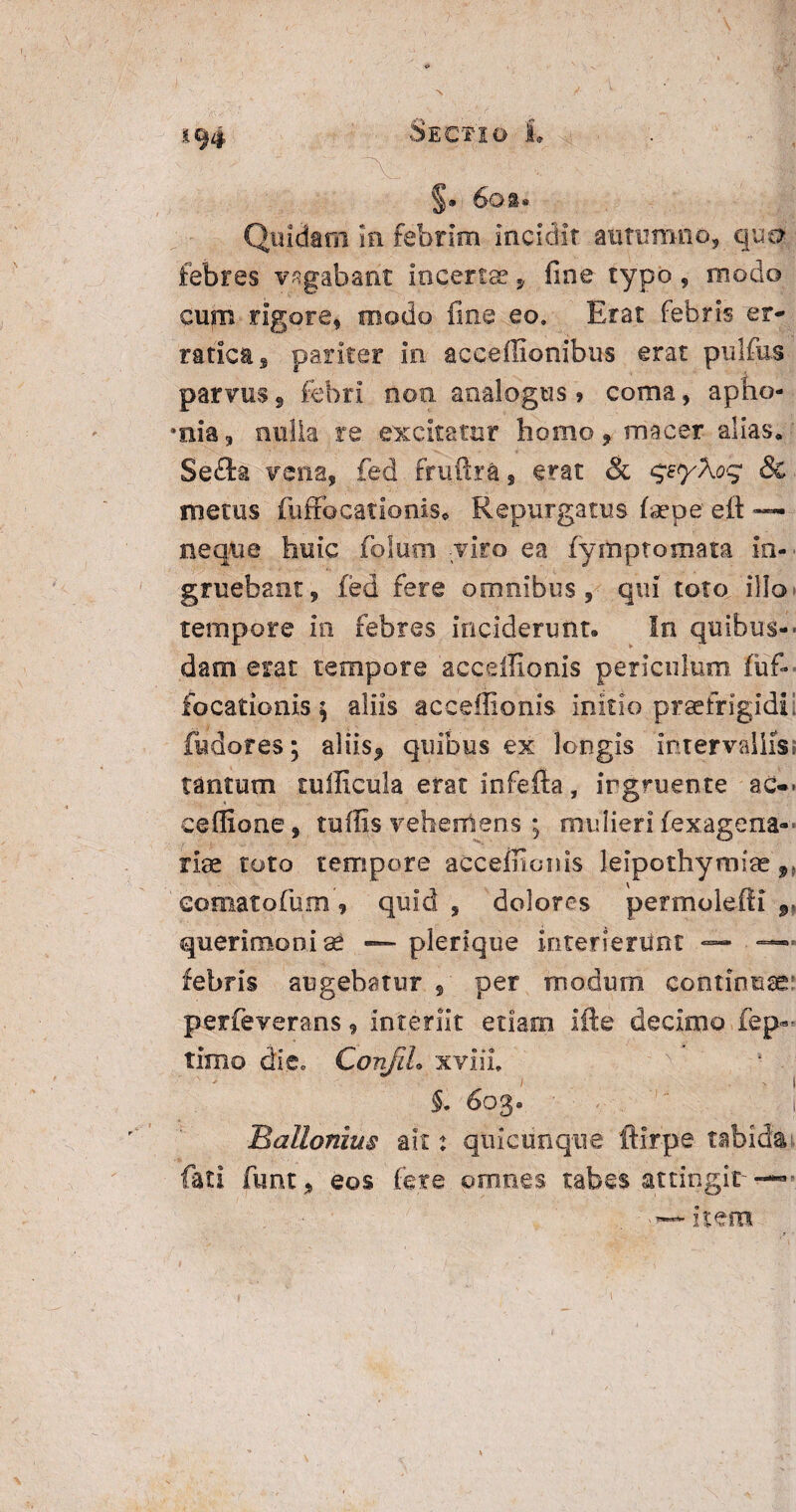 194 Sectio L §. 6oi® Quidam in febrim incidit autumno, quo- febres vagabant incerta, fine typo, modo cum rigore, modo fine eo. Erat febris er¬ ratica , pariter in acceffionibus erat pulfus parvus § febri noa analogus» coma, apho- •nia, nulla re excitatur homo, macer alias, Seefe vena, fed frufira, erat & qE^yXoq & metus fuffocationis. Repurgatus fiepe eit — neque huic foSum viro ea fymptomata in¬ gruebant, fed fere omnibus, qui toto, illo tempore in febres inciderunt. In quibus-- dam erat tempore acceffionis periculum, fuf- focationis $ aliis acceffionis initio praefrigidi, fudores; aliis* quibus ex longis intervallis, tantum tufficula erat infefta, ingruente ac— ceffione, tuffis vehemens ; mulieri fex agona- riae toto tempore acceffionis leipothymise eomatofum, quid , dolores permolefti 9, querimoni se — plerique interieriiht — —— febris augebatur , per modum continuae: perfeverans, interiit etiam Ifte decimo fep«- timo die, Conjih xviii. '. 5. 603. t Ballonius ait: quicunque ftirpe tabida fati funt, eos fere omnes tabes attingit-—-. <— item 1