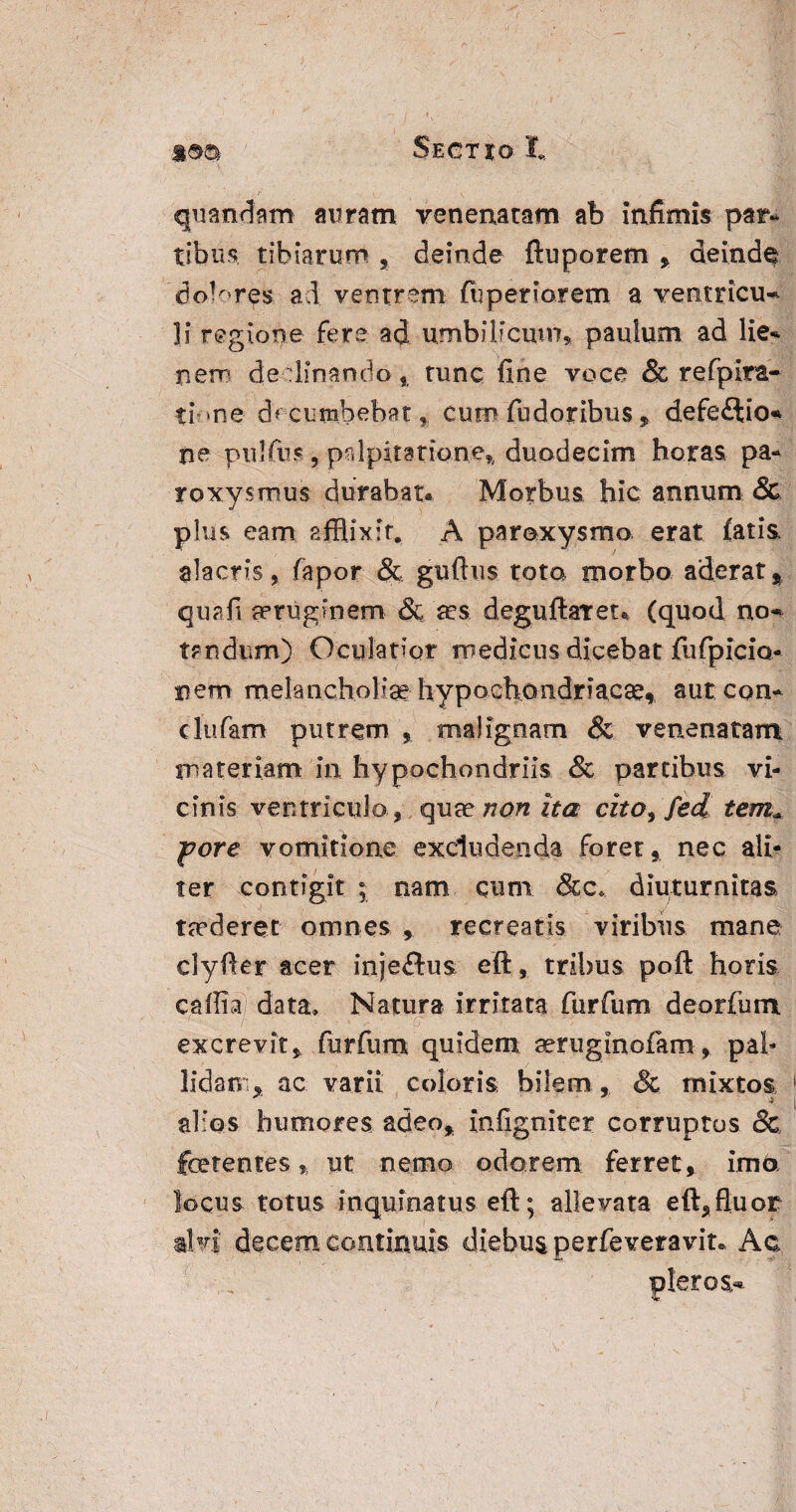 quandam auram venenatam ab infimis par- tibiis, tibiarum , deinde ftuporem , deinde dolores ad ventrem fuperiorem a ventricu¬ li regione fere ad umbilicum* paulum ad lie* nem declinando* tunc fine voce & refpIra¬ ti- -ne d> cumbebat, cum fudoribus * defe£lio* ne pulfus, palpitatione* duodecim horas pa¬ roxysmus durabat* Morbus hic annum & plus eam Efflixit. A paroxysmo, erat fatis alacris, fapor & guftus tota morbo aderat* quali aeruginem & a?s deguftaTet* (quod no¬ tandum) Oculatior medicus dicebat fufpicio- nem melancholiae hypochondriacae» aut con¬ cludam putrem * malignam & venenatam materiam in hypochondriis & partibus vi¬ cinis ventriculo , qua? non ita cito, fed tem«, fore vomitione excludenda foret, nec ali¬ ter contigit ; nam cum &c* diuturnitas taederet omnes * recreatis viribus mane clyfter acer inje&us eft, tribus poft horis caffia) data» Natura irritata furfum deorfum r G excrevit, furfum quidem seruginofam, pal¬ lidam* ac varii coloris bilem , & mixtos alios humores adeo* infigniter corruptos & ferentes * ut nemo odorem ferret , imo locus totus inquinatus eft; allevata eft,fluor alvi decem continuis diebus perfeveravit* Ac pleros-