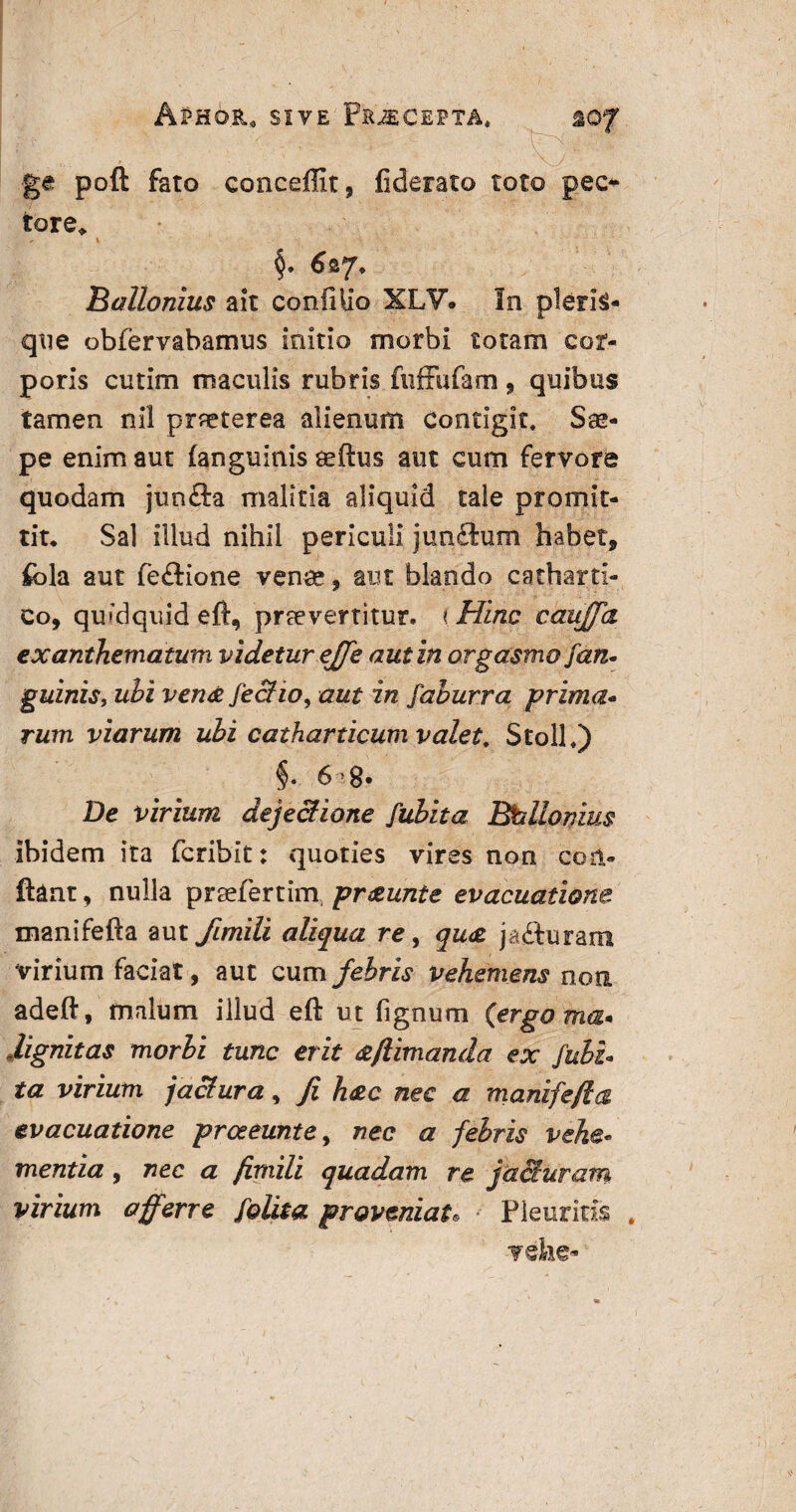 ApHOB.0 sive Piuecepta* 20f V * ' ^ ^ ge poft fato concemt, fiderato toto pec¬ tore, , \ §. 6 Ballonius ait conillio XLV. In plera¬ que obfervabamus initio morbi totam cor¬ poris cutim maculis rubris fuffufam 9 quibus tamen nil praeterea alienum contigit. Sae¬ pe enim aut (anguinis teftus aut cum fervore quodam junfta malitia aliquid tale promit¬ tit. Sal illud nihil periculi junftum habet, fbla aut fe£tione venae, aut blando catharti- Co, quidquid eft, praevertitur. i Hinc cauffa exanthematum videtur effe aut in orgasmo fan¬ guinis, uhi vena feclio, aut in faburra prima¬ rum viarum ubi catharticum valet. Stoll,) 6i8. De virium dejectione fubita Btellomus ibidem ita fcribit: quoties vires non con¬ flant , nulla praefertim, praunte evacuatione manifefta aut fimili aliqua re, qu<z jafturam virium faciat, aut cum febris vehemens non adeft, malum illud eft ut lignum (ergo ma* dignitas morbi tunc erit <zfiimanda ex fubi¬ ta virium jactura, Ji hac nec a manifefta evacuatione prceeunte9 nec a febris vehe¬ mentia , nec a fimili quadam re jacturam virium afferre folita proveniat. Pleuritis vehe-