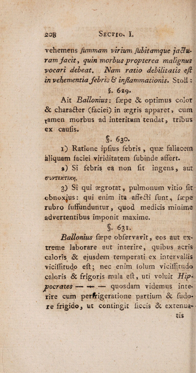 / 208 Sectio» L vehemens jummam virium fubitamque jactu¬ ramjacit , quin morbus propter ea malignus vocari debeat. Nam ratio debilitatis eji in vehementia febris & inflammationis• St oli: §. 629. Ait Balloniusi fkpe & optimus color & chara£ler (faciei) in aegris apparet, cum tamen morbus ad interitum*tendat , tribus ex caulis»  \ %. 630. 1) Ratione iplius febris, quae fallacem kliquam faciei viriditatem fubinde affert» a) Si febris ea non fit ingens , aut VWTSXTlxq. 3) Si qui aegrotat, pulmonum vitio fit obnoxius: qui enim ita affe£H funt , fsepe rubro fuffunduntur, quod medicis minime advertentibus imponit maxime. §. 631. Ballonius fepe obfervarit, eos aut ex* treme laborare aut interire, quibus acris caloris & ejusdem temperati ex intervallis viciffitudo eft; nec enim iolum vicifiitudo caloris & frigoris mala eft, uti voluit Hzp« jpocrates — **«* ~ quosdam videmus inte¬ rire cum perfrigeratione partium & fudo- re frigido, ut contingit ficcis & extenua* tiS 1