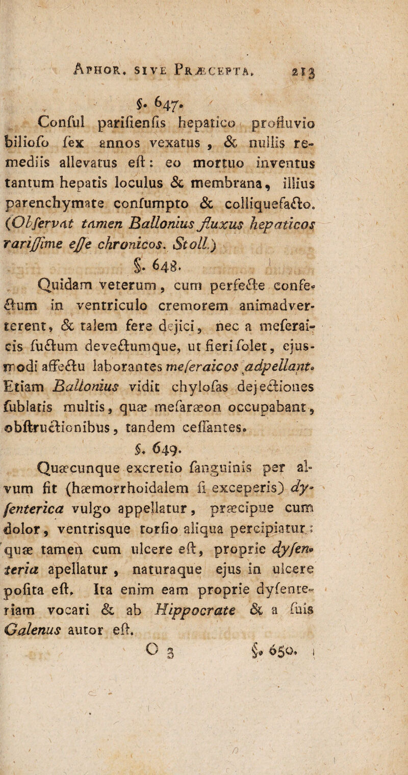 1 :v- ' 1 ' r p 1 ; \ ' • • . ' ( v , •- ’ Afhor, sive Piuecepta, 213 §- &47- Conful pariftenfts hepatico profluvio biliofo fex simos vexatus , & miliis re¬ mediis allevatus eft: eo mortuo inventus tantum hepatis loculus 8c membrana, illius parenchymate coniumpto & colliquefafto* (Olfervat tamen Ballomus Jlupcus hepaticos rarifjime ejle chronicos. St oli.) 5.648. ,1- Quidam veterum , cum perfefte eonfe? Sum in ventriculo cremorem animadver¬ terent? & talem fere dejici, nec a meferai» cis fu Cium deveftumque, ut fieri folet, ejus¬ modi affeCtu laborantes meferaicos a dp e liant* Etiam Ballonius vidit chylofas .dejectiones fublatis multis, quae mefaraeon occupabant, obftructionibus, tandem certantes. 5. 649* Quaecunque excretio fanguinis per al¬ vum fit (haemorrhoidalem ii exceperis) dy- [enterica vulgo appellatur, praecipue cum dolor, ventrisque torfio.aliq.ua percipiatur; quae tampn cum ulcere eft, proprie dyfen* ttria apellatur , naturaque ejus in ulcere pofita eft. Ita enim eam proprie dyfente- riam vocari & ab Hippocrate & a filis Galenus autor eft. c) n.