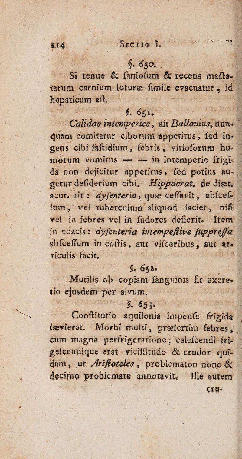 /\ 114 v ( §•» #5a • Si tenue & faniofum & recens ma£la« tarum carnium loturas fimile evacuatur $ id hepaticum eft. $♦ 6pu Calidas intemperies» ait Ballonius9 nun* quam comitatur ciborum appetitus, fed in« gens cibi faftidium, febris, vitioforum hu» morum vomitus — —-in intemperie frigi¬ da non dejicitur appetitus, fed potius au-» getur deliderium cibi, Hippocrau de diast* acut. ait : dyfenteria, quas ceffavit, abfceC- fura, vel tuberculum aliquod faciet, nifi vel in febres vel in fudores defierit. Item in coacis: dyfenteria intempe/live /upprejfa abfceffum in coftis, aut vifceribus, aut ar« ticulis facit. 5. 652. V Mutilis cb copiam fanguinis fit excre- tio ejusdem per alvum, §/653* Conftltutio aquilonia impenfe frigida /aevierat, Morbi multi, praefertim febres, cum magna perfrigeratione; calefcendi fri- gefcendique erat viciffitudo & crudor qui¬ dam , ut Ariftoteles , problematon nono & deciinq problemate annotavit* Ille auterq era- o J