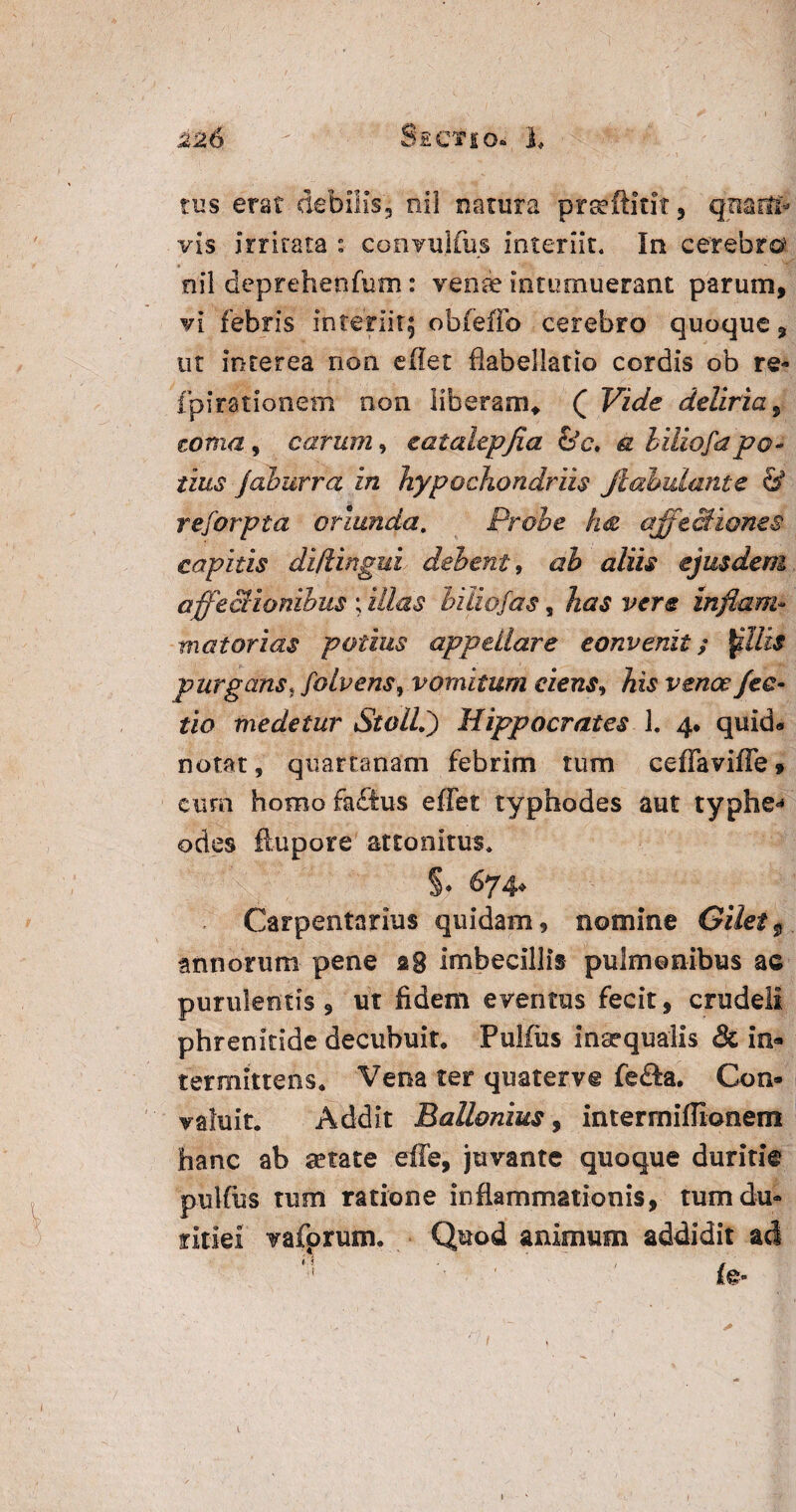 tus erat debilis', nil natura prteftitit, quarti- vis irritata : convujfus interiit. In cerebro' nil deprehetifum: venae intumuerant parum, vi febris interiit; obfeffo cerebro quoque, ut interea non efiet flabellatio cordis ob re- fpirationeni non liberam* ( Vide deliria, torna, carum, eatalepjia &c. a liliofapo¬ tius jaburra in hypochondriis Jlahulante & reforpta oriunda, Probe Im qffeSiones capitis di/lingui debent, ab aliis ejusdem affectionibus ; illas biiiofas, has vere inflam¬ mat ori as potius appellare convenit; $illzs purgans, foIvensy vomitum ciens, his venoe fec- tio medetur Stolli) Hippocrates 1. 4. quid» notat, quartanam febrim tum ceffaviffe 9 euro homo faftus effet typhodes aut typhe^ odes ftupore attonitus. S* &74* Carpentarius quidam, nomine Gilet9 annorum pene 28 imbecillis pulmonibus ac purulentis 9 ut fidem eventus fecit, crudeli phrenitide decubuit* Pulfus inaequalis & in- termittens* Vena ter quaterv® fefta. Con¬ valuit* Addit Ballonius, intermiffionem hanc ab aetate effe, juvante quoque duritie pulfus tum ratione inflammationis, tum du¬ ritiei vafprum. Quod animum addidit ad