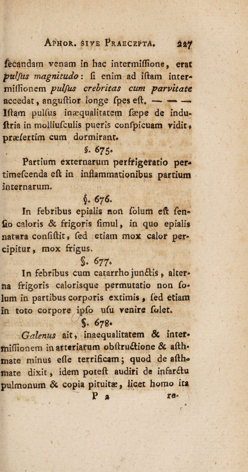 AftioR* Sive Praecepta» %&f fetandam venam in hac intermiflione, erat pulfus magnitudo: fi enim ad iftam inter* miflionem pulfus crebritas cum parvitate accedat, anguftior longe fpes eft* — ~ ™ Iftam pulfus inaequalitatem fsepe de indu- ftria in moiliufculis pueris confpicuam vidit» praefertim cum dormitant» §* &?5* Partium externarum perfrig&tatio per* tsmefcenda eft in inflammationibus partium Internarum. §• 676. In Febribus epialis non folum eft fen* fio caloris & frigoris fimul, in quo epialis natura confiftit, fed etiam mox calor per* cipitur, mox frigus» §. 677, In febribus cum catarrho jufi&is * alter* tia frigoris calorisque permutatio non fo* Ium in partibus corporis extimis 9 fed etiam in toto corpore ipfo ufu venire folet* S* 678* Galenus ait* inaequalitatem & intef* sniffionem in arteriarum obftruftione & afth* tnate minus efle terrificam ; quod de afth* mate dixit, idem poteft audiri de infar£iu pulmonum & copia pituitae, licet homo itt P a te- ~>