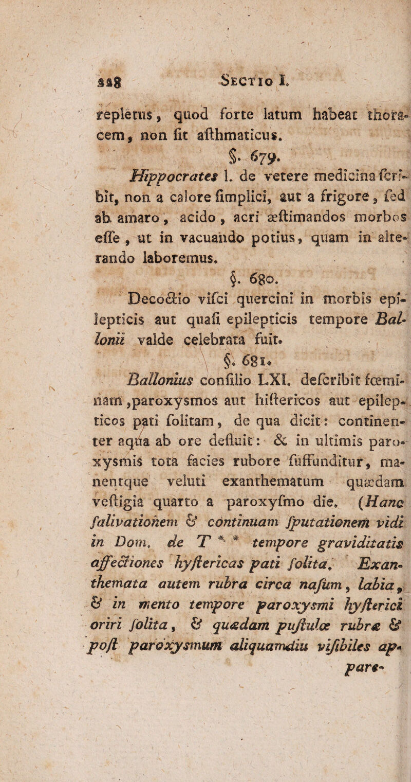 repletus , quod forte latum habeat thora¬ cem, non fit afthmaticus* §• 679. Hippocrates L de vetere medicina feri- bit, non a calore fimplici, aut a frigore, fed ab. amaro, acido , acri aeftimandos morbos effe , ut in vacuando potius, quam in'alte¬ rando laboremus* §. 6go. ' Decoclio vifei quercini in morbis epi¬ lepticis aut quafi epilepticis tempore Bal- Ionii valde celebrata fuit. , §\ 62 u RaUonius confilio LXI* deferibit femi¬ nam ,paroxysmos aut hiffericos aut epilep¬ ticos pati folitam, de qua dicit : continen¬ ter aqua ab ore defluit: & in ultimis paro¬ xysmis tota facies rubore fuffunditur, ma* nentque v elini exanthematum quaidam veftigia quarto a paroxyfmo die* (Hanc falivatiohem & continuam fputationem vidi in Dom* de T * * tempore graviditatis affectiones hy/iericas pati folit a, Exan» themata autem rubra circa najiim, labia, & in mento tempore paroxysmi hyfUrici oriri folita, & quadam pujlulce rubra & pojl paroxysmum aliquamdiu vifibiles ap* pare*