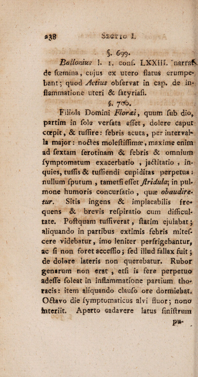 »38 StQTlG 1, §0 699. Ballamus !• j, conf. LXXIIL narr&fv de femina ,'cujus ex utero flatus erumpe¬ bant ; quod Actius obfervat in cap* de in¬ flammatione uteri & fatyriafi. S. 7&b. Filiola Domini Flor dii, quum fub dior partim in fok verfata effet, dolere Caput coepit, & tuflire: febris acuta, per intervab1 la major: noftes moleftiffimse, maxime enim ad fextam ferotinam & febris & omnium fymptomatum exacerbatio , ja£Htatio , in- quies, tuffis & tulfiendi Cupiditas perpetuas nullum fputum , tametfiefTet Jlridula\ in pul¬ mone humoris concurfatio , quae obaudire- tur. Sitis ingens & implacabilis fre* quens & brevis refpiratio cum difficul¬ tate* Poftquam tuffiverat, ftatim ejulabat 5 siliquando in partibus extimis febris mitef- cere videbatur, imo leniter perfrigebantur* ac fi non foret acceffio \ fed illud fallax fuit j de dolare lateris non querebatur* Rubor gentrum noo erat , etfi is fere perpetuo adefle foleat in inflammatione partium tho¬ racis: item aliquando claufo ore dormiebat* Oftavo die fymptomaticus alvi fluor; nono Interiit* Aperto cadavere latus finiftrum P* . . ( . \ . . * • ' l . - ' ' ■ ,' - '• ' ’ > I 1