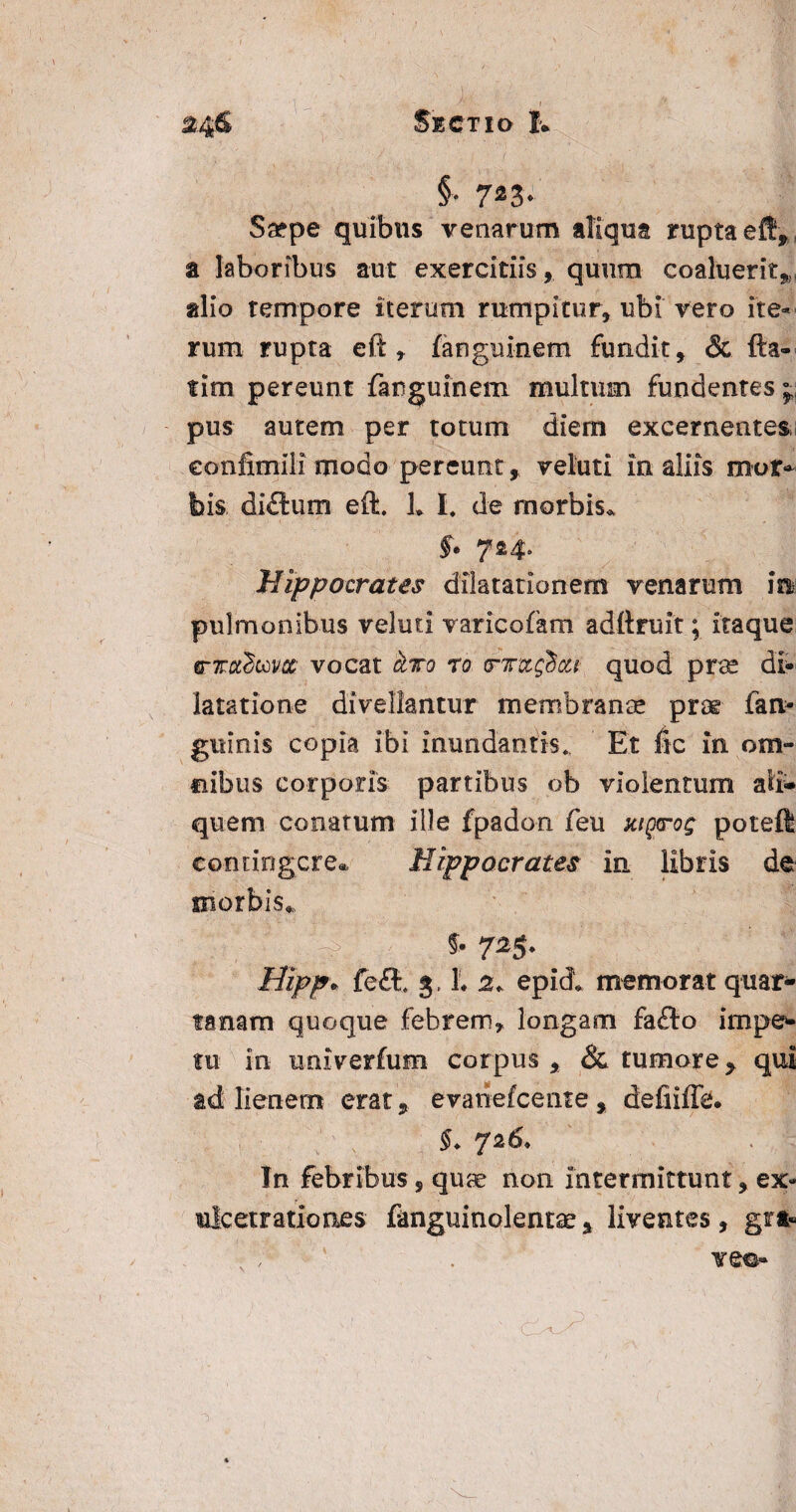 §■ 723- Ssepe quibus venarum aliqua rupta eft, a laboribus aut exercitiis, quum coaluerit,, alio tempore iterum rumpitur, ubi vero ite¬ rum rupta eft , fanguinem fundit, & fta- tim pereunt farguinem multum fundentes;, pus autem per totum diem excernentes eonlimiii modo pereunt, veluti in aliis mor- bis diflum eft. h l. de morbis. §. 724. Hippocrates dilatationem venarum ini pulmonibus veluti varicofam adftruit; itaque trTctdccvx vocat cLto r0 <rm$ca quod prae di¬ latatione divellantur membranae prae fan¬ guinis copia ibi inundantis. Et fic in om¬ nibus corporis partibus ob violentum ali¬ quem conatum ille fpadon feu Kig<rog poteft contingere* Hippocrates in libris de morbis. *• 725* liipp» fe£i 3. h 2+ epid* memorat quar¬ tanam quoque febrem, longam fafto impe¬ tu in univerfum corpus , & tumore, qui ad lienem erat, evariefeente , defiiffe. §. 726. In febribus , quae non Intermittunt, ex- ulcetrationes fanguinolentae, liventes, gr*« • ; * . vem-