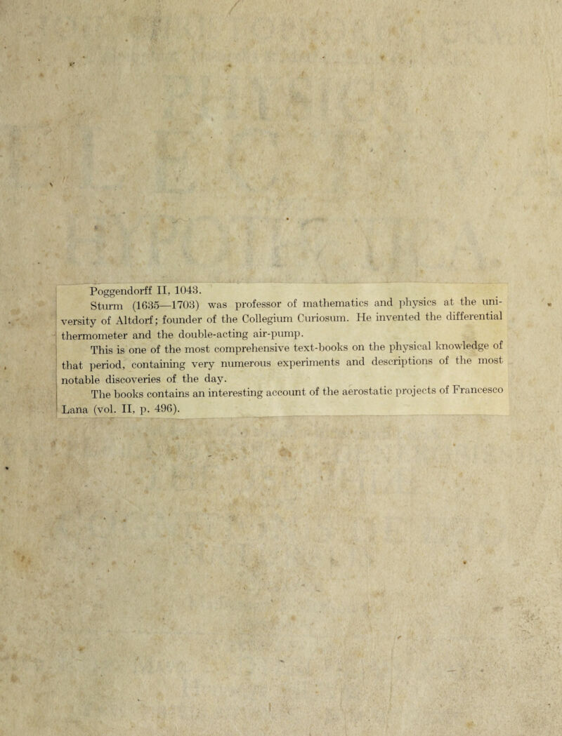 Sturm (1635—1703) was professor of mathematics and physics at the uni- versity of Altdorf; founder of the Collegium Curiosum. He invented the differential thermometer and the double-acting air-pump. This is one of the most comprehensive text-books on the physical knowledge of that period, containing very numerous experiments and descriptions of the most ; notable discoveries of the day. The books contains an interesting account of the aerostatic projects of Francesco Lana (vol. II, p. 496). rVa 11 * — —--.r ~ r-*— —- i. — S \