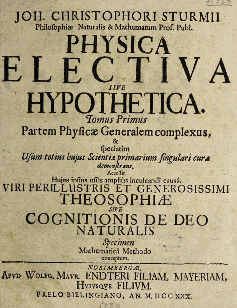 JOH. CHRISTOPHORI STURMII Philofophiae Naturalis & Mathematum Prof. Pubi. PHYSICA ELECTIVA SIVE HYPOTHETICA. ! p cIomus Primus Partem Phyficae Generalem complexus* fpeciatim UJum totius hujus Scienti* primarium Jirtgulari cur a demonflrans. AccefTit Hujus ipfius ufus amplius inculcandi causa, VIRI PERILLUSTRIS ET GENEROSISSIMI THEOSOPHl/E SIVE COGNITIONIS DE DEO NATURALIS - Specimen v . Mathematica Methodo __conceptum. NORIM EEROM, Apvd Wolfg. Mavr. ENDTERl FILIAM, MAYERIAM, HviVSQVE FIL1VM. PRELO B1ELINGIANO, AN. M, D C C XXX.